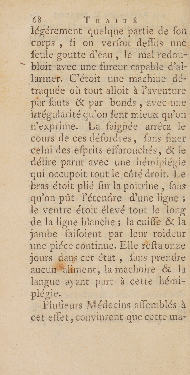 légèrement quelque partie de fon corps ? fi on verfoit deffus/ une feule goutte d’eau 9 le mal redou¬ blait avec une fureur capable d’al- i larmer. Cfétoit une machine dé¬ traquée où tout alloit à l’aventure par fauts &amp; par bonds 5 avec une irrégularité qu’on fent mieux qu’on n’exprime. La faignée arrêta le cours de ces défordres 5 fans fixer celui des efprits effarouchés, &amp; le délire parut avec une hémiplégie qui occupoit tout le côté droit. Le bras étoit plié fur la poitrine , fans qu’on pût l’étendre d’une ligne ; le ventre étoit élevé tout le long de la ligne blanche ; la coiffe &amp; la jambe faifoient par leur roideur une pièce continue. Elle reftaonze jours dans cet état 9 fans prendre aucun Aliment, la mâchoire &amp; la langue ayant part à cette hémi- Plulieurs Médecins affemblés à cet effet « convinrent que cette ma-