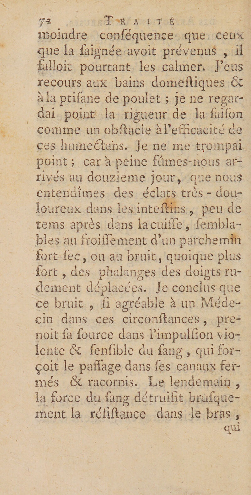 moindre conféquence que ceux que la faignée avoit prévenus , il fellpit pourtant les calmer, j’eus recours aux bains domeftiques &amp; à la ptifane de poulet ; je ne regar¬ dai point la rigueur de la faifon comme un obftacle à l’efficacité de ces hume 61 ah s. Je ne me trompai point ; car a peine fûmes-nous ar¬ rivés au douzième jour, que nous entendîmes des éclats très - dou¬ loureux dans les intérims, peu de tems après dans lacuiffe, fembla- bles au froidement d’un parchemin fort fec, ou au bruit, quoique plus fort , des phalanges des doigts ru¬ dement déplacées. Je conclus que ce bruit , fi agréable à un Méde¬ cin dans ces circonstances , pre¬ nait fa fource dans Fimpuliîon vio¬ lente &amp; fenfible du fang , qui for- çoit le paffage dans fes canaux fer¬ més &amp; racornis. Le lendemain , la force du fang détruifît brufque- ment la réliftance dans le bras , qui