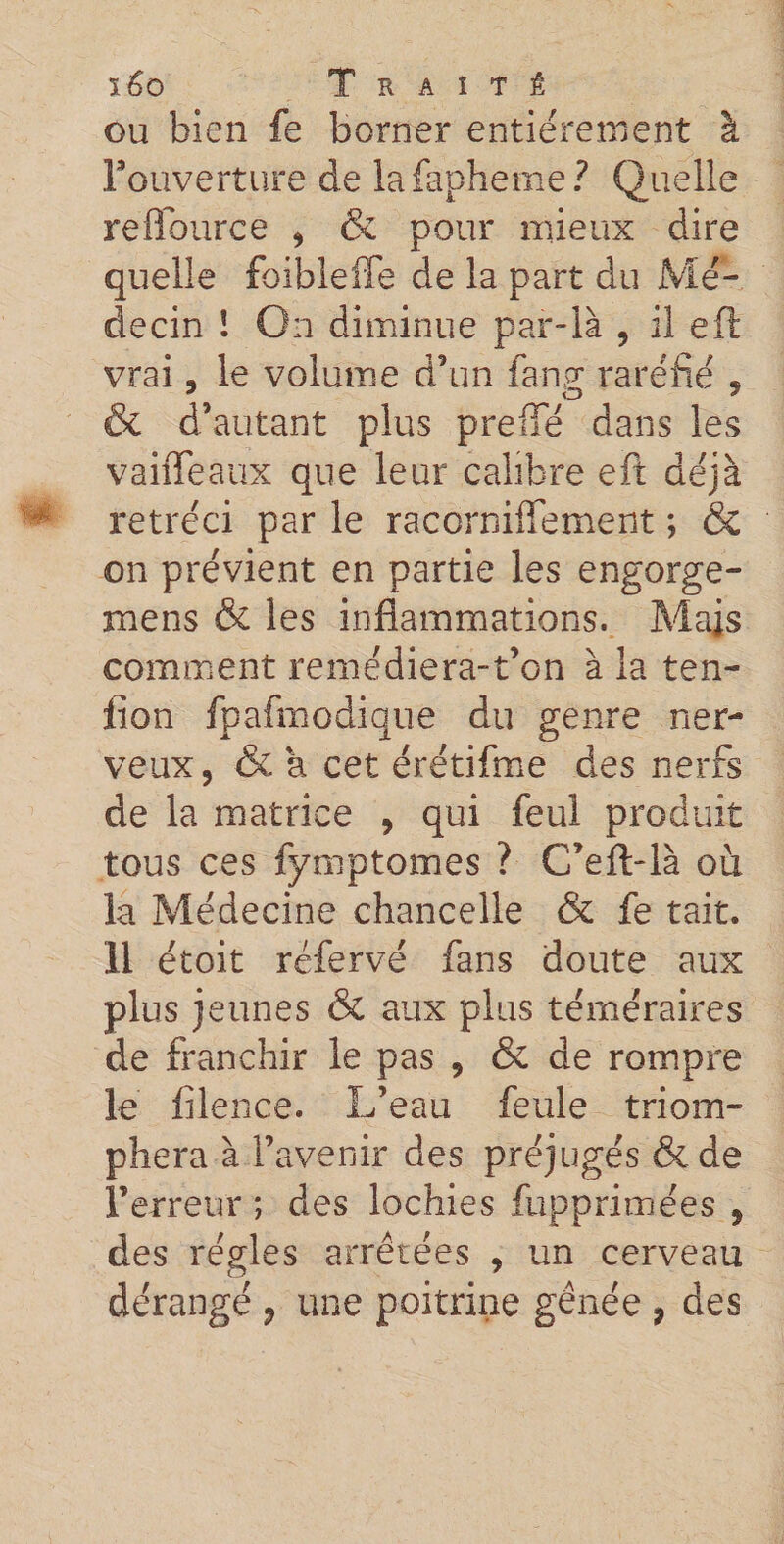 ou bien fe borner entièrement à l'ouverture de lafapheme? Quelle refïburce , 6e pour mieux dire quelle foibleffe de la part du Mé¬ decin ! On diminue par-là , il eft vrai. le volume d’un fan.gr raréfié « * O ' &amp; d’autant plus prefifé dans les vaiffeaux que leur calibre eft déjà rétréci par le racorniffement ; &amp; on prévient en partie les engorge- mens &amp; les inflammations. Mais comment remédiera-t’on à la ten- flon fpafmodique du genre ner¬ veux, &amp; a cet érétifme des nerfs de la matrice , qui feul produit tous ces fymptomes ? C’eft-là où la Médecine chancelle &amp; fe tait. 11 étoit réfervé fans doute aux plus jeunes &amp; aux plus téméraires de franchir le pas , 6e de rompre le lilence. L’eau feule triom¬ phera à l’avenir des préjugés 6e de F erreur ; des lochies fupprimées , des régies arrêtées , un cerveau