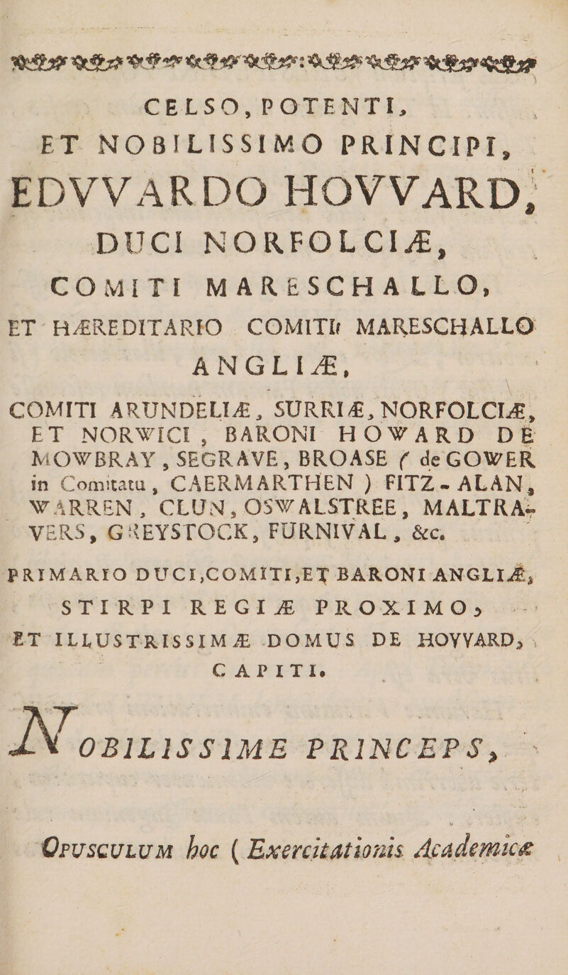 'Q&amp;tf =CtS^»sfeffi*}» CELSO, POTENTI, ET NOBILISSIMO PRINCIPI» EDVVARDO HOVVARD, DUCI NORFOLCI^, COMITI M AR&amp;SCHA LLO, ET HEREDITARIO COMITIr MARESCHALLO ANGLII, . .. - . V. COMITI ARUNDELIE, SURRIE, NORFOLCIE, ET NORWICI , BARONI HOWARD DE MOWBRAY , SEGRAVE, BROASE ( deGOWER in Comitatu, CAERMARTHEN ) FITZ-ALAN, WARREN, CLUN, OSWALSTREE, MALTRA- VERS, G KEYSTOCK, FURNIVAL , &amp;c. PRIMARIO DUCI,COMITI,ET BARONI ANGLII, STIRPI REGIA PROXIMO) ET IHUSTRISSIMAL DOMUS DE HOVVARDj . CAPITI. 0BILISSIME PRINCEPS, ' Opusculum hoc (Exercitationis, Academicis