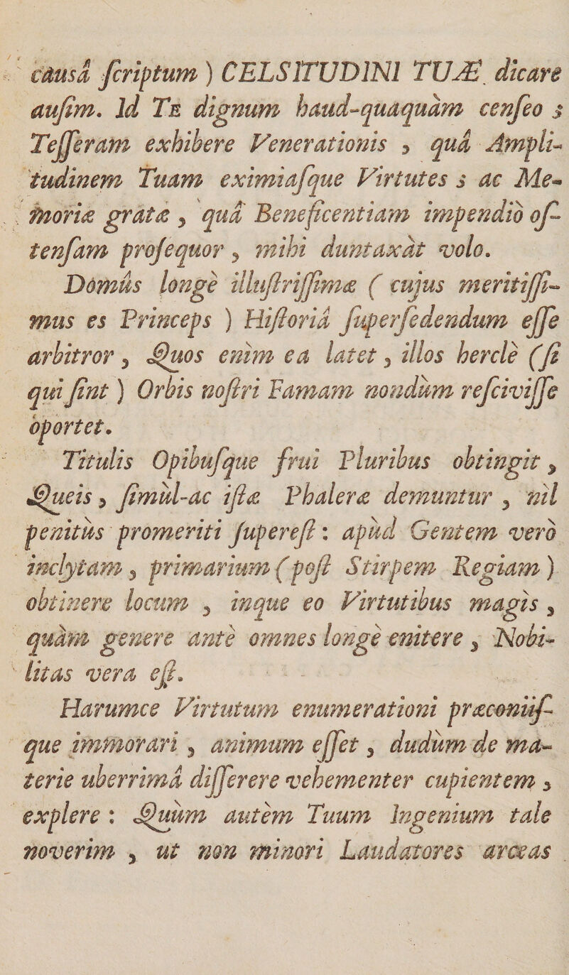 causa fcriptum ) CELSITUDINI TUJT. dicare aufim. id Te dignum haud-qua quam cenfeo s Tejfieram exhibere Fenerationis 3 qua Amplu tudinem Tuam eximiafque Virtutes s ac Me¬ moria grata y qua Beneficentiam impendio ofi tenfam projequor 5 mihi duntaxdt volo. Domus longe illujlrij]im&amp; ( cujus meritijfi- mus es Princeps ) Rifiorid juperfedendum ejje arbitror 3 Jfiuos enim ea latet 3 illos hercle (fi qui fint) Orbis nofiri Famam nondum refiivijje oportet. Titulis Opibufque frui Pluribus obtingit * Tjueis y fimid-ac i fi a. Phalera demuntur 3 nil penitus promeriti juperefi: apud Gentem vero inclytam y primarium(pofi Stirpem Regiam) obtinere locum 5 inque eo Virtutibus magis * quam genere ante omnes longe enitere 3 Nobi¬ litas vera e fi. Harumce Virtutum enumerationi pracmiifi que immorari, animum effiet 3 dudum de ma¬ terie uberrima difierere vehementer cupientem 3 explere : autem Tuum Ingenium tale noverim x ut non minori Laudatores arceas