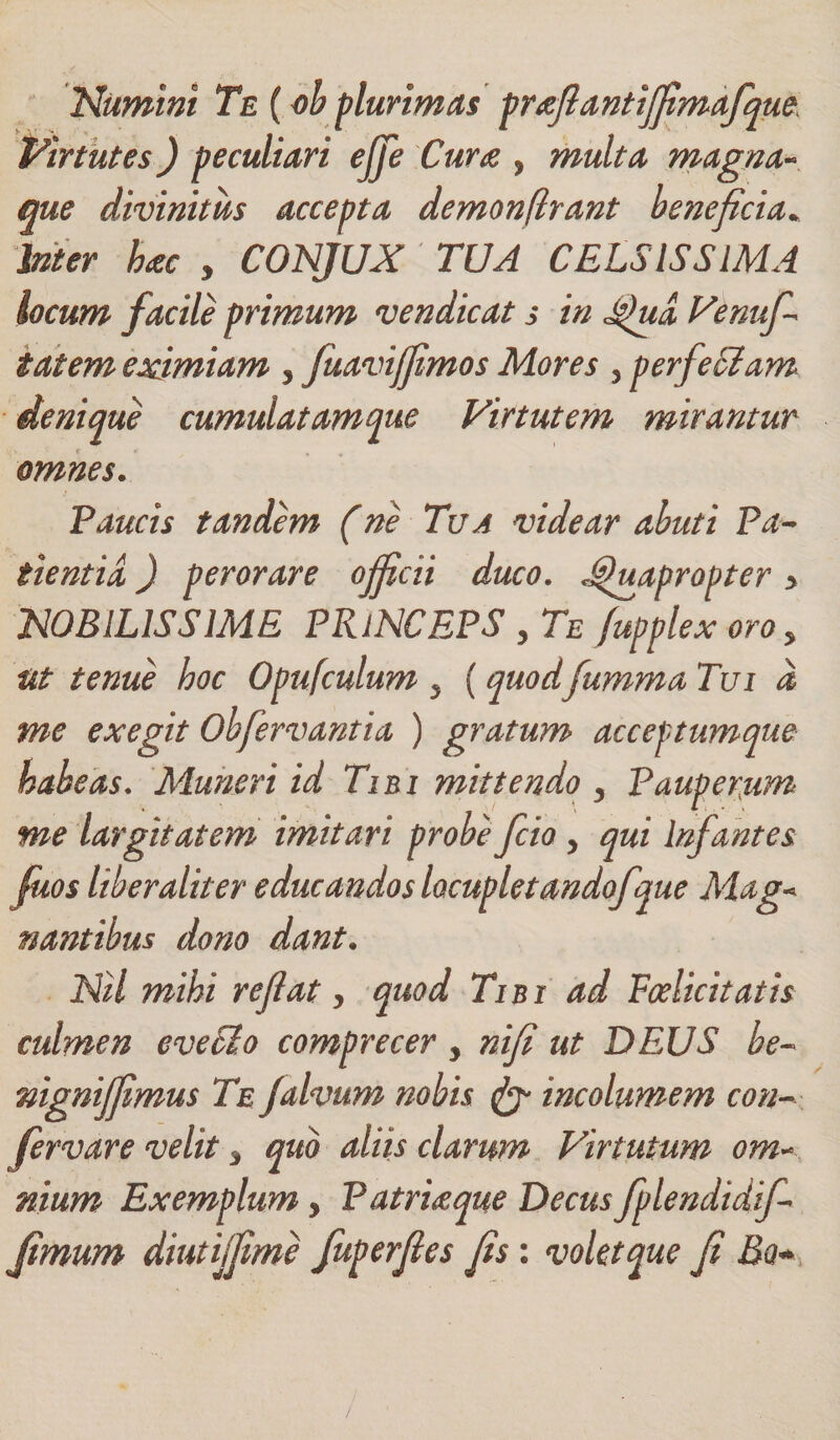 Numini Te (ob plurimas pr&amp;ftantijfimafquo Virtutes) peculiari ejje Cura , multa magna- que divinitus accepta demonflrant be?ieficia* Inter hac , CONJUX TUA CELSISSIMA locum facile primum vendicat s in Qua Venuf tat em eximiam 3 fuaviffimos Mores 3 perfeciam denique cumulatamque Virtutem mirantur omnes. Paucis tandem (ne Tua videar abuti Pa¬ tientia ) perorare officii duco. Quapropter &gt; NOBILISSIME PRlNCEPS 3 Te fupplex oro 3 Ut tenue hoc Opufculum 3 (quodfumma Tui d me exegit Ohfervantia ) gratum acceptumque habeas. Muneri id Tibi mittendo 3 Pauperum me largitatem imitari probefcio 3 qui Infantes fuos liber alit er educandos locupletandofque Mag* nantibus dono dant. Nil mihi reflat3 quod Tibi ad Fcelicitatis culmen eveEio comprecer y nifi ut DEUS he~ mgniffmus Te jalvum nobis incolumem con¬ fer vare velit 3 quo aliis clarum Virtutum om~ nium Exemplum 3 Patria que Decus fplendidif fimum diutiffime fuperfles fis: volet que fi Bo*