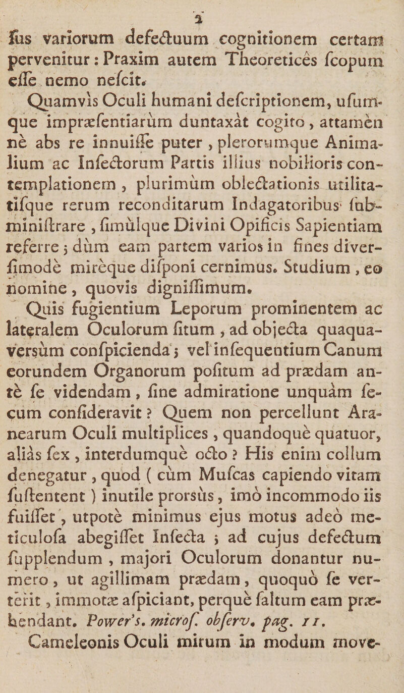 Ius variorum defe&amp;uum cognitionem certam pervenitur: Praxim autem Theoretices fcopum eile nemo nefcit. Quamvis Oculi humani defcriptionem, ufum- que impraefentiarum duntaxat cogito , attamen ne abs re innuifle puter , plerorutnque Anima* lium ac Infe&amp;orum Partis illius nobilioris con¬ templationem 5 plurimum obleftationis utilita- tifque rerum reconditarum Indagatoribus' fab- miniftrare , fimulque Divini Opificis Sapientiam referre 5 diim eam partem varios in fines diver- fimode mireque difponi cernimus* Studium , eo nomine, quovis dignillimum. Quis fugientium Leporum prominentem ac lateralem Oculorum fitum , ad objeda quaqua- versum confpicienda 5 vel infequentium Canum eorundem Organorum politum ad praedam an¬ te fe videndam, fine admiratione unquam fe¬ cum confideravit ? Quem non percellunt Ara¬ nearum Oculi multiplices , quandoque quatuor, alias fex , interdumque odo ? His enim collum denegatur 3 quod ( cum Mufcas capiendo vitam fuftentent) inutile prorsus, imo incommodo iis fuillet ? utpote minimus ejus motus adeo me- ticulofa abegiflet Infecta &gt; ad cujus defedum fupplendum , majori Oculorum donantur nu¬ mero , ut agiltimam praedam, quoquo fe ver¬ terit , immotae afpiciant, perque faltum eam prae¬ tendant. Power s, microf. ohferv. pag. rr. Cameleonis Oculi mirum in modum move-