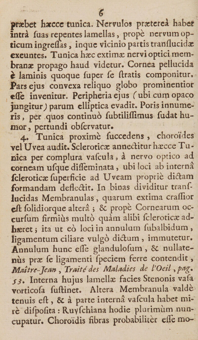 &amp; praebet haecce tunica. Nervulos praeterea habet intra fuas repentes lamellas, prope nervum op¬ ticum ingreflas , inque vicinio partis tranflucidx exeuntes» Tunica haec extima: nervi optici mem¬ branae propago haud videtur. Cornea pellucida e laminis quoque fu per fe ftratis componitur. Pars ejus convexa reliquo globo prominentior efle invenitur. Peripheriaejus (ubi curri opaco jungitur) parum elliptica evadit. Poris innume¬ ris , per quos continuo fubtilifllmus fudat hu¬ mor 3 pertundi obfervatur. 4. Tunica proxime fuccedens , choroides vel Uvea audit. Scleroticae anneditur hxcce Tu¬ nica per complura vafcula* a nervo optico ad corneam ufque difieminata, ubi loci ab interna fcleroticae fuperficie ad Uveam proprie didam formandam defledit. In binas dividitur tranf- lucidas Membranulas, quarum extima craffior cft (olidiorque altera &gt; &amp; prope Cornearum oc- curfum firmius multo quam alibi fderotioe ad¬ haeret 5 ita ut eo loci in annulum fubalbidum, ligamentum ciliare vulgo didum , immutetur. Annulum hunc efie glandulofum , &amp;c nullate¬ nus prae fe ligamenti fpeciem ferre contendit » Maitre-Jean , Trait e des Maladies de 1’Qeii, pag* jj* Interna hujus lamellae facies Stenonis vafa vorticofa fuftinet. Altera Membranula valde tenuis eft , &amp; a parte interna vafcula habet mi- re difpofita : Ruyfchiana hodie plurimum nun¬ cupatur. Choroidis fibras probabiliter cfle tno-