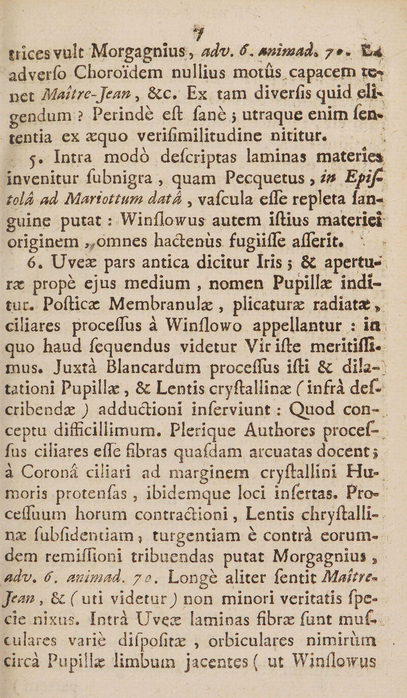 trices vult Morgagnius* adv. f.snintad* /#. tL4 adverfo Clioroidem nullius motus.capacemto* net Maltre-Jean, &amp;c. Ex tam diverfis quid eli¬ gendum ? Perinde eft fane $ utraque enim fen* tentia ex xquo verilimilitudine nititur# j. Intra modo defcriptas laminas materiei invenitur fubnigra , quam Pecquetus &gt; in Efif&gt; told ad Mari otium data , vafcula efle repleta fan- guine putat: Winflowus autem iftius materiei originem , omnes hactenus fugiifle aflerit. *. 6. Uvex pars antica dicitur Iris 5 &amp; apertu¬ ra prope ejus medium » nomen Pupillae indi¬ tur. Pofticx Membranulae , plicaturae radiatas * ciliares proceffius a Winflowo appellantur : ia 1 quo haud fequendus videtur Virifte meritifli- mus. Juxta Blancardum procefius ifti &amp; dila¬ tationi Pupillae, &amp; Lentis cryftallinx f infra de^ cribendx ) adductioni inferviunt: Quod con¬ ceptu difficillimum. Plerique Authores procet- fus ciliares effe fibras quafdam arcuatas docenti a Corona ciliari ad marginem cryftallini Hu¬ moris protenfas , ibidem que loci infertas. Pro- ceffimm horum contractioni, Lentis chryftalli- nx fubfidentiam 3 turgendam e contri eorum- dem remiflioni tribuendas putat Morgagnius, adv* 6. animad. 70. Longe aliter fentit Malit e- Jean , ( uti videtur) non minori veritatis fpc- cie nixus. Intra Uvece laminas fibrx fiunt mu fi¬ cu lares varie difpofitae , orbiculares nimirum circa Pupillx limbum jacentes ( ut WinfloiFps