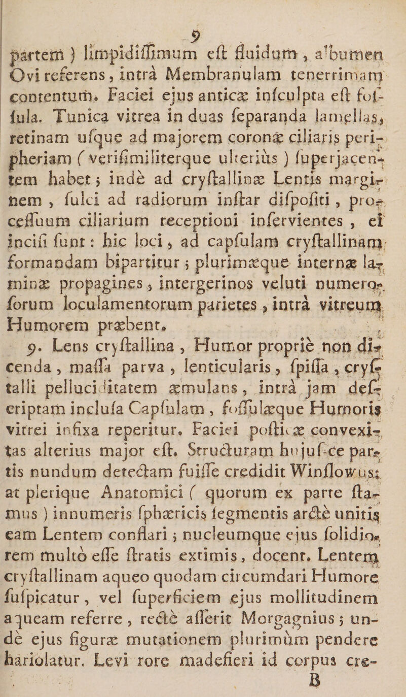 5 partem ) limpldiffimum eft fluidum, a!htimm Ovi referens , intra Membranulam tenerrimam contentum. Faciei ejus antica infculpta eft fojf- lula. Tunica vitrea induas feparanda lamellas* retinam ufque ad majorem corona ciliaris peri- jpheriam ( verifimiliterque ulterius ) (uperjacen* tem habet 5 inde ad cryftallinas Lentis margi*. nem , fulci ad radiorum inftar difpofiti, prof cefluum ciliarium receptioni infervientes , ei incili funt: hic loci * ad capfulam cryftallinan* formandam bipartitur 5 plurimaeque internas Ia? mmx propagines 3 intergerinos veluti numero* forum loculamentorum parietes &gt; intra vitreum Humorem praebent* ' 5&gt;. Lens cryftallina , Humor proprie non di* cenda, mafla parva, lenticularis, fpiffa , cryi^ talli pellaci.litatem aemulans, intra jam def* criptam inclufa Capfulam , f &gt;fTu!teque Hurnori? vitrei infixa reperitur, Faciei poftu x convexi- tas alterius major eft, Structuram hujuf-ce para¬ tis nundum detectam fu ille credidit Winflowus; at plerique Anatomici ( quorum ex parte fla- mus ) innumeris fphxricis legmentis arde uniti$ eam Lentem conflari * nucleumque ejus foiidio* rem multo efle Uratis extimis, docent. Lentem cryftailinam aqueo quodam circumdari Humore fulpicatur , vel fuperficiem ejus mollitudinem a queam referre , recte ailerit Morgagnius , un¬ de ejus figurse mutationem plurimum pendere hariolatur. Levi rore madefieri id corpus crc- B