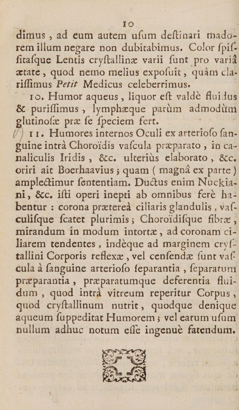 IO dimus ? ad eum autem ufum deflinari mado¬ rem illum negare non dubitabimus. Color fpif- fitafque Lentis cryftallinae varii funt pro varia aetate , quod nemo melius expofuit, quani ela- riffimus Petit Medicus celeberrimus. io* Humor aqueus, liquor eft valde flui Jus &amp; puriffimus , lymphxque parum admodum glutinofx prx fe fpeciem fert* t/.j 11. Humores internos Oculi ex arteriofo fan- guine intra Choroidis vafcula prxparato , in ca¬ naliculis Iridis , &amp;c. ulterius elaborato &gt; &amp;c. oriri ait Boerhaavius $ quam ( magna ex parte ) amplectimur fsntentiam. Ductus enim Nuckia- ni, &amp;c. ifti operi inepti ab omnibus fere ha¬ bentur : corona prxterea ciliaris glandulis, vaf- cuiifque fcatet plurimis j Choroidifque fibrx , mirandum in modum intortx, ad coronam ci¬ liarem tendentes, indeque ad marginem cryf- tallini Corporis reflexx , vel cenfendx funt vaf cula a fanguine arteriofo feparantia , fe paratum praeparantia, prxparatumque deferentia flui¬ dum , quod intri vitreum reperitur Corpus, quod cryftallinum nutrit, quodque denique aqueum fuppeditat Humorem 5 vel earum ufum nullum adhuc notum efle ingenue fatendum.