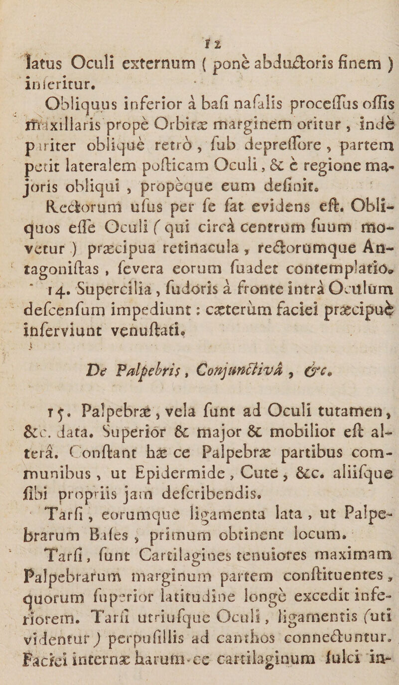 latus Oculi externum ( pone abdu&amp;oris finem ) inferitur. Obliquus inferior a bafi nafalis procellas offis rft ixillaris prope Orbitas marginem oritur 5 inde p iriter oblique retro , fub depreflbre , partem petit lateralem pofticam Oculi, c regione ma¬ joris obliqui , propeque eum definit» fictiorum ufus per fe fat evidens eft. Obli¬ quos efie Oculi ( qui circk centrum fuum mo¬ vetur ) prxeipua retinacula , redlorumque An- tagoniftas , fevera eorum fuadet contemplatio* ‘ 14. Supercilia , fudoris a fronte intra Oculum defcenfum impediunt: exterum faciei praecipu-fe inferviunt venuftati® i \* . . i De Palpebris, Conjunctiva , &amp;c9 t j. Palpebras, vela funt ad Oculi tutamen, &amp;c. Jata* Superior &amp; major 8c mobilior eft al¬ tera. Conftant hx ce Palpebrx partibus com¬ munibus , ut Epidermide, Cute, &amp;c. aliifque fibi propriis jarn deferibendis, Tarfi , eorumque ligamenta lata , ut Palpe¬ brarum Biles s primum obtinent locum. Tarfi, funt Cartilagines tenuiores maximam Palpebrarum marginum partem conftituentes * quorum fuperior latitudine longe excedit infe¬ riorem. Tarfi utriufque Oculi, ligamentis futi videntur) pcrpufillis ad canthos conneiftuntur» Pactei internae harum •'C-e cartilaginum Iulei iiv