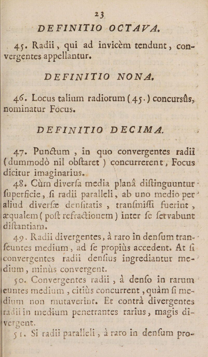 DEFINITIO OCTAVA. . 45. Radii, qui ad invicem tendunt, con¬ vergentes appellantur. definitio nona. 46. Locus talium radiorum ( 45.) concursi nominatur Focus. definitio decima. 47. Pundum 5 in quo convergentes radii (dummodo nil obftaret ) concurrerent. Focus dicitur imaginarius* 48. Cum diverfa media plana diftmguuntur fuperficie, fi radii paralleli, ab uno medio per aliud diverfx denfitatis 5 tranftnifil fuerint , aequalem ( poft refractionem) inter fe fclrvabunt diftantiarm 49. Radii divergentes, a raro in denfum tran- fenntes medium, ad fe propius accedent* At fi ■convergentes radii denfius ingrediantur mc- idium, minus convergent. jo. Convergentes radii , a denfo io rarum (euntes medium , citius concurrent, quam fi me¬ dium non mutaverint. Et contra divergentes (radii in medium penetrantes rarius * magis di- vergent. 51. Si radii paralleli, a raro In denfum pro**