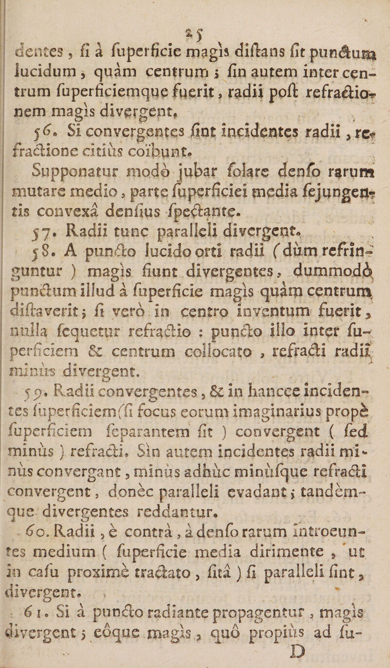 dentes, fi a fuperficie magis difians fit pundu$$ lucidum, quam centrum s fin autem inter cen¬ trum fuperficiemque fuerit, radii pofi refradior nem magis divergenti 56* Si convergentes fint incidentes radii ,rc? fradione citius coibunt* Supponatur modo jubar folare denfo rarum mutare medio , parte fqpcrficiei media fejungeri? tis convexa dcnfius fpeclante. 57. Radii tunc paralleli divergenti 58. A pundo lucido orti radii fidum refrin¬ guntur ) magis fiunt divergentes, dummodo punclum illud a fuperficie magis quam centrum, diftaverit, fi vero, in centro inventum fuerit, nulla fcquetur refractio : pondo illo inter fu-- perficiem &amp; centrum collocato , refradi radii minus divergent. co, Radii convergentes 5 &amp; in hancce inciden¬ tes fuperficiemfifi focus eorum imaginarius prop^ fu perficiem feparantem fit ) convergent ( fed minus ) refradi* Sin autem incidentes radii mi¬ nus convergant, miniis adhuc minufque refradi convergent, donec paralleli evadant&gt; tandem- que divergentes reddantur. ^o, Radii, e contra, a denfo rarum introeun¬ tes medium ( fuperficie media dirimente , ut in cafu proxime tradato , fita ) fi paralleli fint, divergent. * - ■ 61 * Si a pondo radiante propagentur 5 magis divergenti edque magis, quo propius ad fu- - ' ‘ “ D