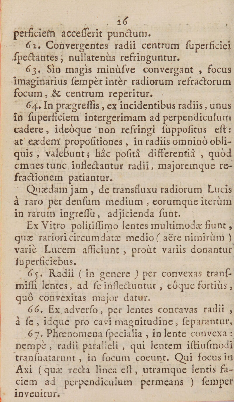 perficieffi acceflerit punctum, i 61. Convergentes radii centrum fuperficiei /pedantes, nullatenus refringuntur. 63. Sin magis minufve convergant , focus imaginarius femperint&amp;r radiorum refradorum focum 3 &amp; centrum reperitur. £4. In prregreflis, ex incidentibus radiis, unus in fuperficiem intergerimam ad perpendiculum cadere 3 ideoque non refringi luppolitus eft: at eaedem propofitiones, in radiis omnino obli¬ quis , valebunt j hac pofita differentia &gt; quod omnes tunc infledantur radii, majoremque re- fradionem patiantur. Quasdam jam, de transfluxu radiorum Lucis a raro per denfum medium , eorumque iterum in rarum ingreflu, ad jicienda funt. Ex Vitro politiffimo lentes limltimodx fiunt, quas rariori circumdatx medio ( aere nimirum ) varie Lucem afficiunt 5 prout variis donantur fuperficiebus. 65. Radii ( in genere ) per convexas tranf- mifii lentes, ad feinfleduntur, coque fortius, quo convexitas major datur. 66. Ex adverfo, per lentes concavas radii 3 a fe , id que pro cavi magnitudine, feparantur, 67. Phcenomena fpecialia , in lente convexa : nempe , radii paralleli , qui lentem iftiufmodi tranfnatarunt , in focum coeunt. Qui focus in Axi (quas reda linea eft, utramque lentis fa¬ ciem ad perpendiculum permeans ) femper ]• invenitur.