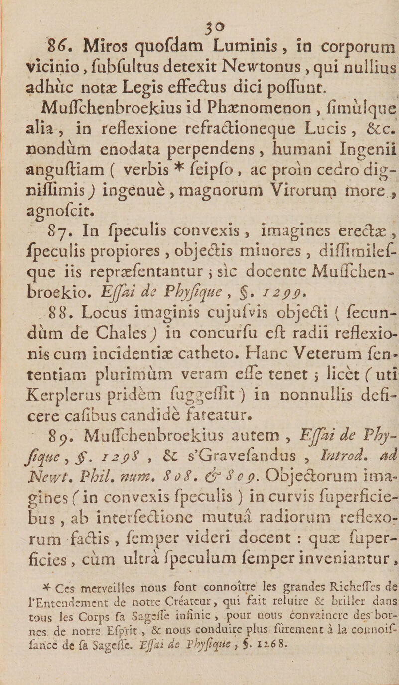 3° 86. Miros quofdatn Luminis, in corporum vicinio, fubfultus detexit Newtonus , qui nullius adhuc notae Legis effe&amp;us dici pofliint. Muflchenbroekius id Phaenomenon , fimulque alia , in reflexione refractioneque Lucis , 6cc. nondum enodata perpendens, humani Ingenii anguftiam ( verbis * feipfo , ac proin cedro dig- niffimis) ingenue , magnorum Virorum more , agnofcit. 87. In fpeculis convexis, imagines erectae, fpeculis propiores , objedtis minores , diflimilef- que iis reprasfentantur &gt; sic docente Muflchen- broekio. Ejjki de Phyfique, §. 1299. 88. Locus imaginis cujufvis objecti ( fecun¬ dum de Chales) in concurfu eft radii reflexio¬ nis cum incidendae catheto. Hanc Veterum fen- tentiam plurimum veram efle tenet 5 licet ( uti Kerplerus pridem fuggdfit ) ia nonnullis defi¬ cere cafibus candide lateatur. 89. Muflchenbroekius autem , EJfai de Phy- fi ue, §. 1298 , &amp; s’Gravc(andus , Introi, ad JSfewt. Phil. num. 808. &amp; 8e9. Objectorum ima¬ gines (in convexis fpeculis ) in curvis fuperficie- bus, ab interfectione mutua radiorum reflexo¬ rum factis , femper videri docent : qux fu per¬ ficies , cum ultra fpeculum femper inveniantur, * Ccs merveilles nous font connoitre les grandes RichefTes de rEntendemcnt de notre Createur, qui fait reluire &amp; briller dans tous les Corps fa SagdTe infinie , pour nous convaincre des bor- nes de notre Efprit, &amp; nous conduire plus fiirement a la connoiE