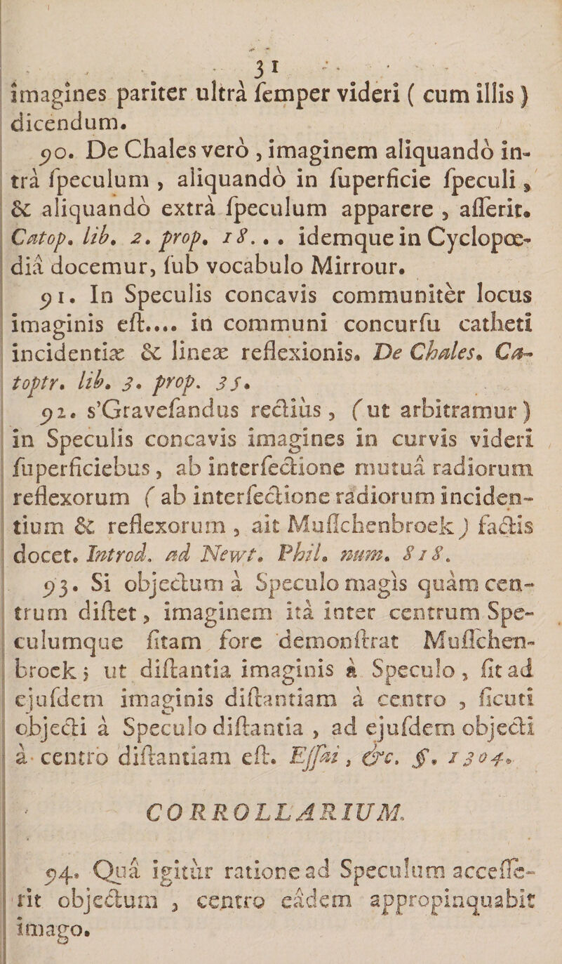 I imagines pariter ultra femper videri ( cum illis} dicendum. 5&gt;o. De Chales vero , imaginem aliquando in¬ tra fpeculum , aliquando in fuperficie fpeculiy &amp;: aliquando extra fpeculum apparere , aflerit* Catop. lib. 2. prop* 18... idemque in Cyclopoe- dia docemur, (ub vocabulo Mirrour. c&gt;i. In Speculis concavis communiter locus imaginis eft.... in communi concurfu catheti incidentia &amp; linere reflexionis. De Chales. Ca- toptr. lib* 3* prop. 35* cfi. s’Gravefamlus rectius, (ut arbitramur) in Speculis concavis imagines in curvis videri fu perficiebas, ab interfectione mutua radiorum reflexorum ( ab interfectione radiorum inciden¬ tium &amp; reflexorum , ait Muflchenbroek) factis docet, Introd. ad Newt. PhiL num. 8i8&gt; 93. Si objectum a Speculo magis quam cen¬ trum cliftet, imaginem ita inter centrum Spe¬ culumque fitam fore demonftrat Muflchen¬ broek j ut diftantia imaginis &amp; Speculo, fit ad cjufdem imaginis diftantiam a centro , ficuti objecti a Speculo diftantia , ad ejufdem objecti a-centro diftantiam eft. Ejfai, (jrc. f, 1304* CORROLL ARIUM, 04, Qua igitur ratione ad Speculum acceflc- rit objectum , centro eadem appropinquabit imago.