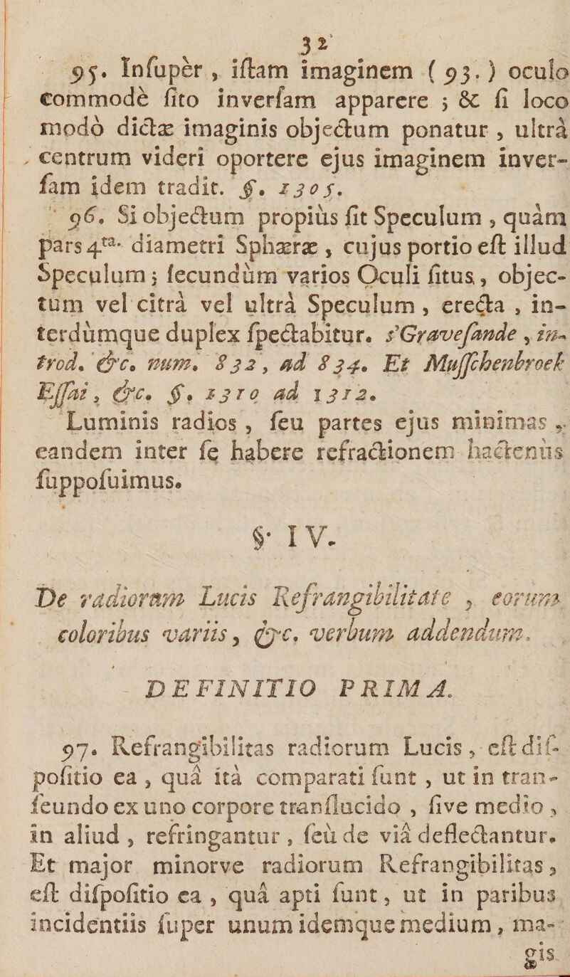 31 5&gt;y. In fu per , illam imaginem ( ^3.) oculo commode fito inverfam apparere $ $c fi loco modo dicte imaginis objedum ponatur , ultra centrum videri oportere ejus imaginem inver¬ fam idem tradit, jf. 130s. c)6. Si objedum propius fit Speculum , quam pars4ta* diametri Sphaera, cujus portio eft illud Speculum 5 fecundum varios Oculi fitus,, objec¬ tum vel citra vel ultra Speculum, ereda , in- terdurnque duplex /pedabitur. s^Gravefmde , in* trod' &amp;Co num. 832, ad 834. Et Mujfchenbroek Ejjhi5 $Jc. jf. 1370 ad 1312. Luminis radios , /eu partes ejus minimas eandem inter fe habere refradionem hadenus fuppofuimus. §• IV. De radiorum Lucis Refrangibilitate y eorum coloribus variis 5 &amp;c. verbum addendum. DEFINITIO PRIMA, 97. Refrangibilitas radiorum Lucis, cftdif- pofitio ea , qua ita comparati funt , ut in tran- /eundo ex uno corpore tranflucido , fi ve medio , in aliud, refringantur, leude viadefledantur. Et major minorve radiorum Refrangibilitas 5 eft difpofitio ca , qua apti funt, ut in paribus incidendis fuper unum idemque medium, ma»