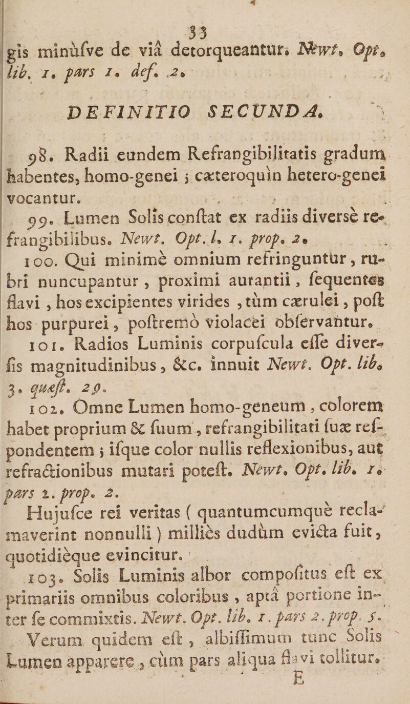 gis minufve de via detorqueantur,» Ffewt* 0pt9 lib. i. pars /, def. DEFINITIO SECUNDA. '~y 98. Radii eundem Refrangibilitatis gradum habentes, homo-genei i c&amp;teroquin hetero-genei vocantur. , . &gt; 5)9. Lumen Solis conflat ex radiis diverse re* frangibilibus. Newt. Opt.L /. prop. 2• , 100. Qui minime omnium refringuntur, ru¬ bri nuncupantur, proximi aurantii, fequentcs flavi , hos excipientes virides , tum caerulei, poft hos purpurei, poftremo violacei obfervahtur» 101. Radios Luminis corpufcula efle diver- fis magnitudinibus, &amp;c. innuit Newt. Opt. lib9 3, qu&amp;Jt. 2p. 102. Omne Lumen homo-genetim , colorem habet proprium 8c fuum , refrangibilitati (ux ref- pondentem i ifque color nullis reflexionibus, aut refractionibus mutari poteft. Newt. Opt. lib. i0 pars t.prcp* 2. Hujufce rei veritas ( quantumcumque recla¬ maverint nonnulli) milli&amp;s dudhrn evicla fuit, quotidieque evincitur.' . 103® Solis Luminis albor compolitus eft ex primariis omnibus coloribus &gt; apta portione in¬ ter fe commixtis. Newt. Opt. Ub9 1 .pars 2.prop j\ Verum, quidem eft , albiffimum tunc Solis Lumen apparere cum pars aliqua flavi tollitur» '* ' E