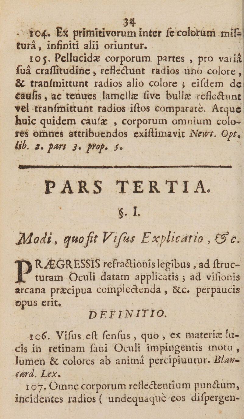 * ' t o4* Ex primitivorum inter fe colorum mif- Sura 3 infiniti alii oriuntur. ioy* Pellucidas corporum partes &gt; pro varia fua craffitudine &gt; refledunt radios uno colore , &amp; tranfmittunt radios alio colore , eifdem de taufis, ac tenues lamella live bullse refledunt vel tranfmittunt radios iftos comparate. Atque huic quidem caulas » corporum omnium colo¬ res omnes attribuendos exiftiimvit Nem. Opt. lib. 2. pars s • prop* s* PARS TERTIA §• i. Jldodi, quo jit Vifis Explicatio , (S? c. PROGRESSIS refradionislegibus, ad ftruc- turam Oculi datam applicatis $ ad vifionis arcana praecipua complectenda , 6cc. perpaucis ©pus erit. DEFINITIO. ic£. Vifus eft fenfus, quo , es tnaterix fu¬ cis in retinam fani Oculi impingentis motu , lumen &amp; colores ab anima percipiuntur. Blm- eard. Lex. 107. Omne corporum refledentium pundum* incidentes radios ( undequaque eos difpergen-