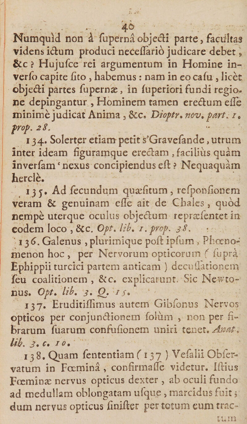 Numquid non 4 fupernaobjedi parte, facultas viciens idum produci neceflario judicare debet, &amp;c ? Hujufce rei argumentum in Homine in- verfo capite fito , habemus: nam in eo cafu , licet objedi partes fupernae, in fuperiori fundi regio¬ ne depingantur , Hominem tamen eredum e ile minime judicat Anima , Dioptr. nov. part. /e prop. 28. 134, Solerter etiam petit s^Gravefande, utrum inter ideam figuramque eredam , facilius quam inverfamc nexus concipiendus eft ? Nequaquam hercle. 135. Ad fecundum quscfitum, refponfionem veram &amp; genuinam e fle ait de Cbalcs, quod nempe uterque oculus objectum reprsefentet'ia eodem loco , 8cc. Opt. lib. i. prop. 38. ' 136. Galenus , plurimique poft ipfum , Phoeno- menon hoc , per Nervorum opticorum ( liipra Ephippii turcici partem anticam } decuflationeni feu coalitionem , &amp;c. explicarunt. Sic Newto- nus. Opt. lib. 3. Qj is* 137. Eruditiffimus autem Gibfonus Nervos opticos per conjundionem foliim , non per fi¬ brarum fuarum confufionem uniri tenet. Atrnt* lib. 3. c. 10. * , 138. Quam fententiam ( 137 ) VefaliiObfer- vatum in Fcemina , confirma fle videtur» Iftius Foeminar nervus opticus dexter , ab oculi fundo ad medullam oblongatam ufque , marcidus fuit 3 dum nervus opticus finifter per totum eum trac- v • ’ tum