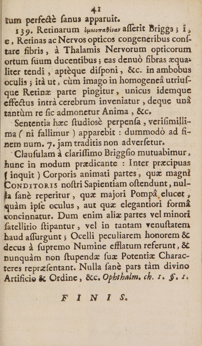 4* tum perfe&amp;e fanus apparuit. . 139. Retinarum i(uu7ra6u&lt;tti aflerit Briggs $ i» e, Retinas ac Nervos opticos congeneribus conf» tarc fibris, a Thalamis Nervorum opticorum ortum fuurn ducentibus&gt; eas denuo fibras asqua* liter tendi , apteque difponi, &amp;c. in ambobus oculis} ita ut, cum imago in homogenca utriuf- que Retinx parte pingitur, unicus idemque cffe&amp;us intra cerebrum inveniatur , deque uni tantum re fic admonetur Anima , 6cc. Sententia hxc ftudiose perpenfa, vcrifimilli- ma ( ni fallimur ) apparebit : dummodo ad fi¬ nem num. 7. jam traditis non adverfetur. Claufulam a clariffimo Briggfio mutuabimur, hunc in modum prxdicantc : Inter prxeipuas l inquit) Corporis animati partes , qux magni Conditoris noftriSapientiamoftendunt,nul- }a fane reperitur , qux majori Pompa, elucet , quam iple oculus, aut qux elegantiori forml concinnatur. Dum enim alix partes vel minori fatellitio ftipantur , vel in tantam venuftatem haud aflurgunt 5 Ocelli peculiarem honorem &amp;c decus I fupremo Numine efflatum referunt, &amp;£ nunquam non ftupendx fux Potentix Charac¬ teres rcprxfentant. Nulla fane pars tam divino Artificio K Ordine, &amp;c. Ofhthalm. ch. /. §, i. FINIS.