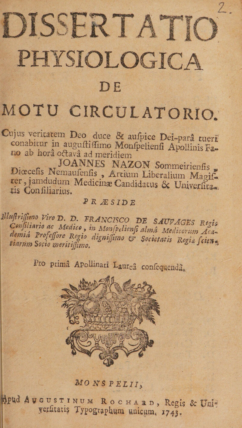 DE MOTU CIRCULATORIO. Cujus veritatem Deo duce &amp; aulpice Dei-para tueri conabitur in augufHffimo Monfpelienfi Apollinis Fa- no ab nora orirava ad meridiem n; r M JOANNES NAZON Sommeirienfis . Dioecefis Nemauienfis , Artium Liberalium Ma&lt;n&amp;. rer jamdudum Medicinas Candidatus &amp; Univerlfca* xis Coniihanus. * 2 R JES1DZ lllujlrijfimo Viro D. Z&gt;. TRANCISCO T)E SAVPAGES Rf,h ,ar,o ac Meduo, in Monfpelienfi aUn&amp; MedeZ^n Aci D-o prima APollinari LaUrCj confequfindu. MONSPELIi. ^pUd 4vgustinum Rochaid, Regis $c 11x21* ye^taus Typograplauni aaicpa* 1743,