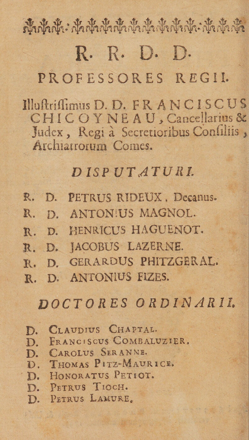 jfi jfa nffv ♦ rfn t$t $1 rfi#»fn nfr * ffi )Yi f$t R. R* D* D- PROFESSORES REGII. Uiuftriflimus D. D. F R A N C I S C U S CHICOYNEAU, Cancellarius &amp; Judex, Regi a Secretioribus Cpnuliis &gt; /Uxhiatroium Comes. DISP UT ATURI. R. D. PETRUS RIDEUX . Decanus. R. D. ANTONiUS MAGNOL. R. D. HENRICUS HAGUENOT. R. D. JACOBUS LAZERNE. R. D. GERARDUS PHITZGERAL. R. D. ANTONIUS EiZES. DOCTO RES ORDINARII D. Claudius Chaptae. D. Eranciscus Combaluzier. D. Carolus Seranme. D. Thomas Pitz-Maurice. D. Honoratus Petiot. D. Petrus Tioch. D- Petrus Lamure.