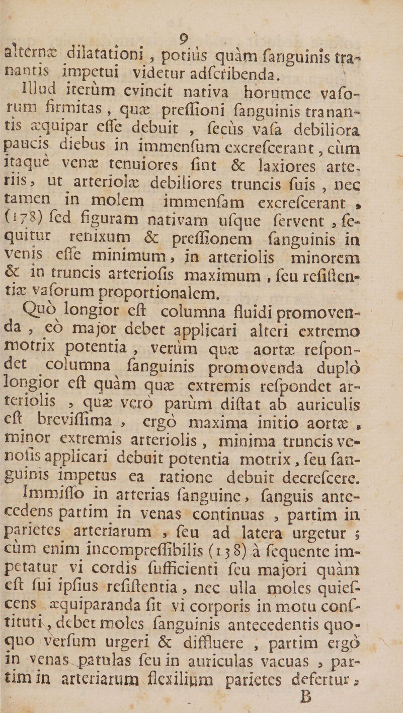 a..tcrnx dilatationi , potius quam fanguinis tra- nantis impetui videtur adfcribenda. ' Illud iterum evincit nativa horumee vafo- runi firmitas &gt; qux prefiioni fanguinis tranan¬ tis aequi par effle debuit , fecus vafa debiliora paucis diebus in immenfum excrefccrant 3 ciim itaque venae tenuiores fint &amp; laxiores arte, riis, ut arteriolx debiliores truncis fuis ? nec tamen in molem immenfam excrefccrant » (178) fed figuram nativam ufque fervent 3 fe¬ ci11**;01* renixum &amp; preffionem fanguinis in venis effle minimum, in arteriolis minorem &amp; in truncis arteriofis maximum , feu refiilen- tix vaforum proportionalem. Q.uos longior eft columna fluidi promoven¬ da , eo major debet applicari alteri extremo motrix potentia , verum qux aortx refpon- det columna fanguinis promovenda duplo longior eft quam qux extremis refpondet ar¬ teriolis , qux vero parum diftat ab auriculis eft^ breviflima , ergo maxima initio aortx * minor extremis arteriolis, minima truncis ve- noiis applicari debuit potentia motrix, feu fan¬ guinis impetus ea ratione debuit decrefcere. Immiflb in arterias fanguine, fanguis ante¬ cedens partim in venas continuas , partim in parietes arteriarum , feu ad latera urgetur $ cum enim incompreflibilis (138) a fcquente im- petatur vi cordis fufficienti feu majori quam eft fui ipfius reflftcntia &gt; nec ulla moles quieffl ccns xquiparanda fit vi corporis in motu conf- tituti y dtber moles fanguinis antecedentis quo¬ quo verfum urgeri &amp; diffluere , partim ergo in venas patulas feu in auriculas vacuas 5 par¬ aro in arteriarum flexilium parietes defertur» B