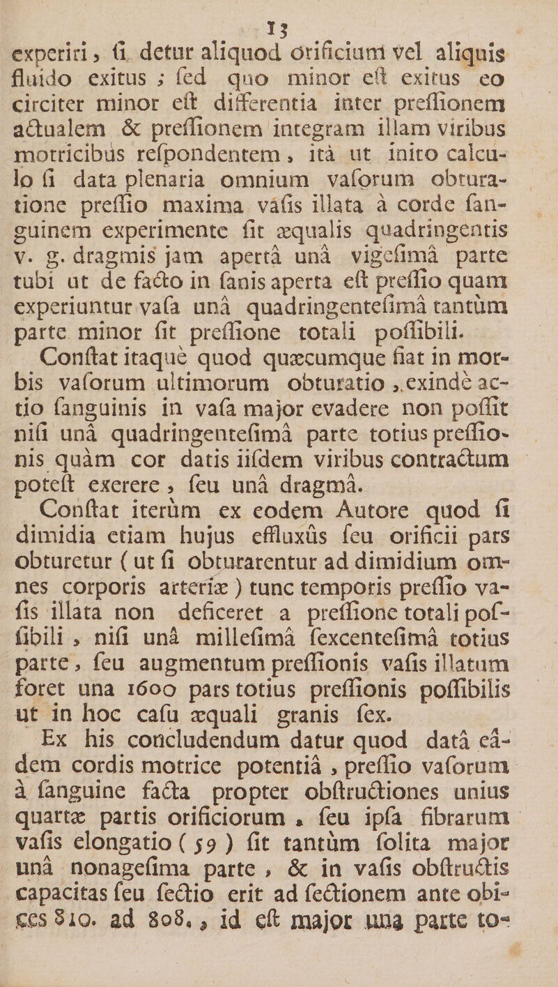 1$ experiri 3 fi detur aliquod orificium vel aliquis fluido exitus ; fed quo minor eft exirus eo circiter minor eft differentia inter prcffionem adualem &amp; preffionem integram illam viribus rnotricibiis refpondentem, ita ut inito calcu¬ lo ii data plenaria omnium vafprum obtura¬ tione preffio maxima vafis illata a corde (an¬ guine m experimente fit aequalis quadringentis v. g. dragmis jam aperta una vigefima parte tubi ut de fado in fanis aperta eft preffio quara experiuntur vafa una quadringentefima tantum parte minor fit preffione totali poffibiii. Conftat itaque quod quaecumque fiat in mor¬ bis vaforum ultimorum obturatio exinde ac¬ tio fanguinis in vafa major evadere non poffit nifi una quadringentefima parte totius preffio¬ nis quam cor datis iifdem viribus contractum poteft exerere &gt; feu una dragrna. Conftat iterum ex eodem Autore quod fi dimidia etiam hujus effluxus feu orificii pars obturetur (ut fi obturarentur ad dimidium om¬ nes corporis arteriae) tunc temporis preffio va- fis illata non deficeret a preffione totali pof¬ fibiii &gt; nifi una miliefima fexcentefima totius parte, feu augmentum preffionis vafis illatum foret una 1600 pars totius preffionis poffibiiis ut in hoc cafu aequali granis fex. Ex his concludendum datur quod data ea¬ dem cordis motrice potentia &gt; preffio vaforum a fanguine fada propter obftrudiones unius quartae partis orificiorum * feu ipfa fibrarum vafis elongatio (59 ) fit tantum folita major una nonagefima parte , &amp; in vafis obftrudis capacitas feu fedio erit ad fedionem ante obi¬ ces 310. ad 808,, id eft major una parte to-