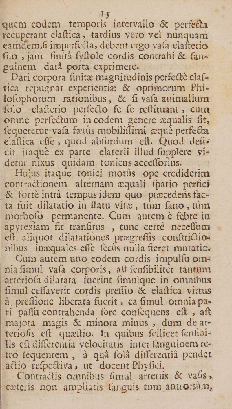 Js . quem eodem temporis intervallo &amp; perfecta recuperant elaftica, tardius vero vel nunquam eamdermfi imperfeha, debent ergo vafa claltcrio fuo &gt; jam finita fyftole cordis contrahi &amp; lati- guinem dati porta exprimere. Dari corpora finita magnitudinis perfehe elafo tica repugnat experienti# &amp; optimorum Phi¬ lo io p horum rationibus, &amp; fi vafa animalium folo elafkrio perfecto fe fe reftituant, cum omne perfectum in eodem genere aqualis fit» fequeretur vafa fetus mobilimmi reque perfeha elaftica effe , quod abfurdum eft. Quod defi¬ cit itaque ex parte elaterii illud fupplere vi¬ detur nixus quidam tonicus acceflorius. Hujus itaque tonici motus ope crediderim contractionem alternam aequali fpatio perfici &amp; forte intra tempus idem quo praecedens fac¬ ta fuit dilatatio in flatu vitas, tum fano, tum morbofo permanente. Cum autem e febre in apyrexiam fit tranfitus , tunc certe neceffum eft aliquot dilatationes prsegreflis conftrihio- nibus inaequales effe fecus nulla fieret mutatio. Cum autem uno eodem cordis impulfu om¬ nia fimul vafa corporis, aft fenfibiliter tantum arteriofa dilatata fuerint firaulque in omnibus fimul ceffaverit cordis preffio &amp; elaftica virtus a. preffione liberata fuerit, ea fimul omnia pa¬ ri paffu contrahenda fore confequens eft &gt; aft majora magis &amp; minora minus » dum de ar¬ teriolis eft quaeftio. In quibus fcilicet fenfibi- lis eft differentia velocitatis inter fanguinem re¬ tro fequentem , a qu&amp; fola differentia pendet ahio refpectiva, ut docent Phyfici. Contrahis omnibus fimul arteriis &amp; vafis» ceteris non ampliatis fanguis tum annorsum.