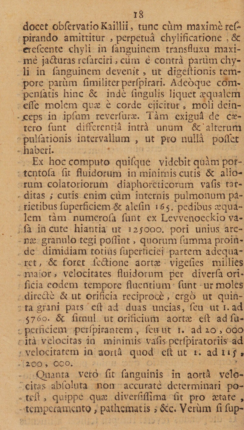 docet obfervatio Kaillii tunc cum maxime re&amp; pirando amittitur , perpetua chylincatione , &amp; crefcente chyli in fanguinem transfluxu maxi¬ me jacturas refarciri &gt; oirn e contra param chy¬ li in fanguinem devenit, ut digeftionis tem¬ pore parum fimiliterperfpfrari. Adeoque com- penfatis hinc &amp; inde fingulis liquet aqualem effe molem qux e corde ejicitur » moli dein- • jccps in ipfum rcverfurae. Tam exigua de ce¬ tero funt differentia intra unum &amp; alterum pullationis intervallum , ut pro nulla poflfec haberi. Ex hoc computo quifque videbit quam por- tcntofa fit fluidorum in minimis cutis &amp; alio¬ rum colatonorum diaphoreticorum vafis tar¬ ditas ; cutis enim ciim internis pulmonum pa¬ rietibus fuperficiem &amp; alefin i65. pedibus aqua¬ lem tam numerofa funt ex Levvenoeckio va- (a incute hiantia ut 225000. pori unius are¬ nte granulo tegi poffint» quorum famma proin¬ de dimidiam totius ftiperficiei partem adequa- rct i &amp; foret fedione aortas vigefies millies major, velocitates fluidorum per diverfa ori¬ ficia eodem tempore fluentium funt ur moles .direfte &amp; ut orificia reciproce, ergo ut quin¬ ta grani pars eft ad duas uncias, fcu uti. ad 5760. &amp; fimul ut orificium aortas eft ad fu¬ perficiem &gt;perfpirantern , feu ut 1. ad 20 3 000 ita velocitas in minimis vafis perfpiratoriis ad velocitatem in aorta quod eft ut 1. ad u f &gt; ' 200» 000. Quanta vero fit fanguinis in aorta velo¬ citas abfoluta non accurate determinari po- tefi ^ quippe qua: diverfifilma fit pro tetate , tempcameatQ, pathsmatis &gt; &amp;c. Veriim fi fup-