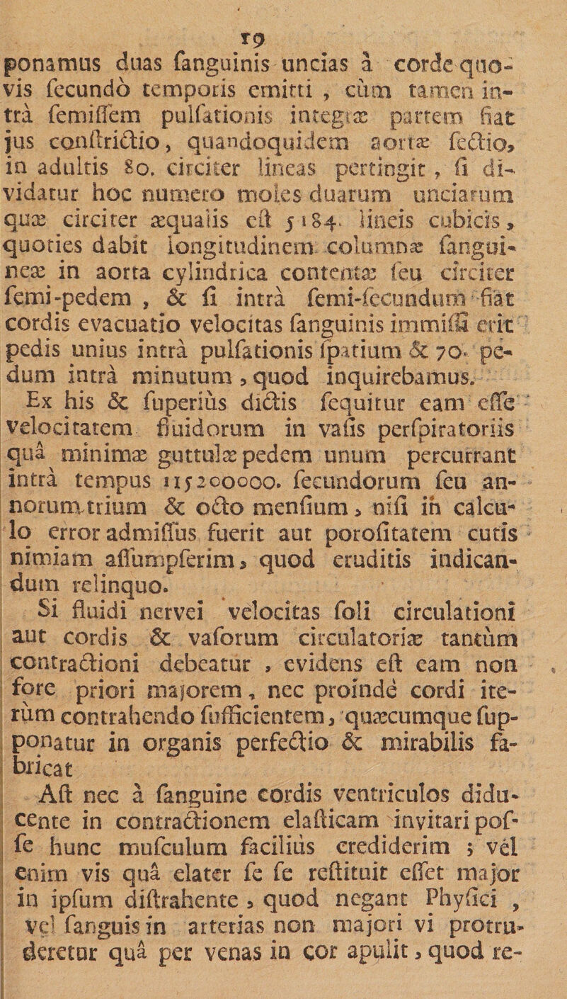 ponamus duas fanguinis uncias a corde quo¬ vis fecundo temporis emitti , cum tamen in¬ tra femilfem pullationis integrae partem fiat jus conltridio, quandoquidem aortae fedio* in adultis 80. circiter lineas pertingit, fi di¬ vidatur hoc numero moles duarum unciarum quae circiter requaiis cft 5 i84 lineis cubicis, quoties dabit longitudinem .columnae fangui- nese^ in aorta cylindrica contentas (eu circiter femi-pedem , &amp; li intra Cemi-fecundurn fiat cordis evacuatio velocitas fanguinis imrniiS erit pedis unius intra pulfationis lpatium Sc 70« pe¬ dum intra minutum , quod inquirebamus. Bx his &amp; fuperius dictis fcquitur eam effe velocitatem fluidorum in vafis perfpiratoriis qua minimae guttula pedem unum percurrant intra tempus nyaooooo. fecundorum feu an- norurnttium &amp; odo menfium, nifi ih calcu¬ lo error admiffus fuerit aut porolitatem cutis nimiam aflumpferim 5 quod eruditis indican¬ dum relinquo. Si fluidi nervei velocitas foli circulationi aut cordis &amp; vaforum circulatoriae tantum contradioni debeatur , evidens eft eam non fore priori maiorem, nec proinde cordi ite¬ rum contrahendo fofficientem, quascumque fup- ponatur in organis perfedio &amp; mirabilis fa¬ bricat Aft nec a fanguine cordis ventriculos didu¬ cente in contradionem elaflicam invitari pof- fe hunc nrmfculum facilius crediderim 5 vel enim vis qua elater fe fe reftituit eflet major in ipfum diftrahente , quod negant Phylici , vel fanguisin arterias non majori vi protru¬ deretur qua per venas in cor apuiit, quod re-