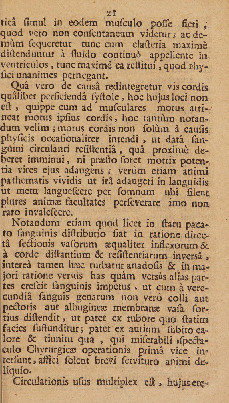 tica fimul in eodem mufculo poffe fieri ; quod vero non confentaneum videtur; ae de¬ mum fequeretur tunc cum elafteria maxime diftenduntur a fluido continuo appellente i» ventriculos, tunc maxime ea reltitui 3 quod phy» fici unanimes pernegant. Qua vero de causa redintegretur vis cordis qualibet perficienda fyftole, hoc hujus loci non eft , quippe cum ad mufculares motus atti¬ neat motus ipfius cordis, hoc tantum notan¬ dum velim &gt; motus cordis non folum a caufis phyficis occafionaliter intendi , ut data fan- gumi circulanti refiftentia , qua proxime de¬ beret imminui, ni praedo foret motrix poten¬ tia vires ejus adaugens ; verum etiam animi pathematis vividis ut ira adaugeri in languidis ut metu languefcere per fomnum ubi filent plures animae facultates perfeverare imo non raro invalefeere. Notandum etiam guod licet in ftatu paca¬ to fanguinis diffributio fiat in ratione direc¬ ta ftidionis vaforum aequaliter inflexorum &amp; a corde diftantium &amp; refiftentiarum inversa» interea tamen haec turbatur anadofis &amp; in ma¬ jori ratione versus has quam versus alias par¬ tes crefcit fanguinis impetus , ut cum a vere¬ cundia fanguis genarum non vero colli aut pedoris aut albugines membranae vafa for¬ tius diftendit, ut patet ex rubore quo ftatitn facies fuffunditur&gt; patet ex aurium fubito ca¬ lore &amp; tinnitu qua , qui miferabili ifpeda- culo Chyrurgics operationis prima vice in- terfunt &gt; affici folent brevi fervituro animi de» liquio. Circulationis ufus multiplex eft » hujus etq-