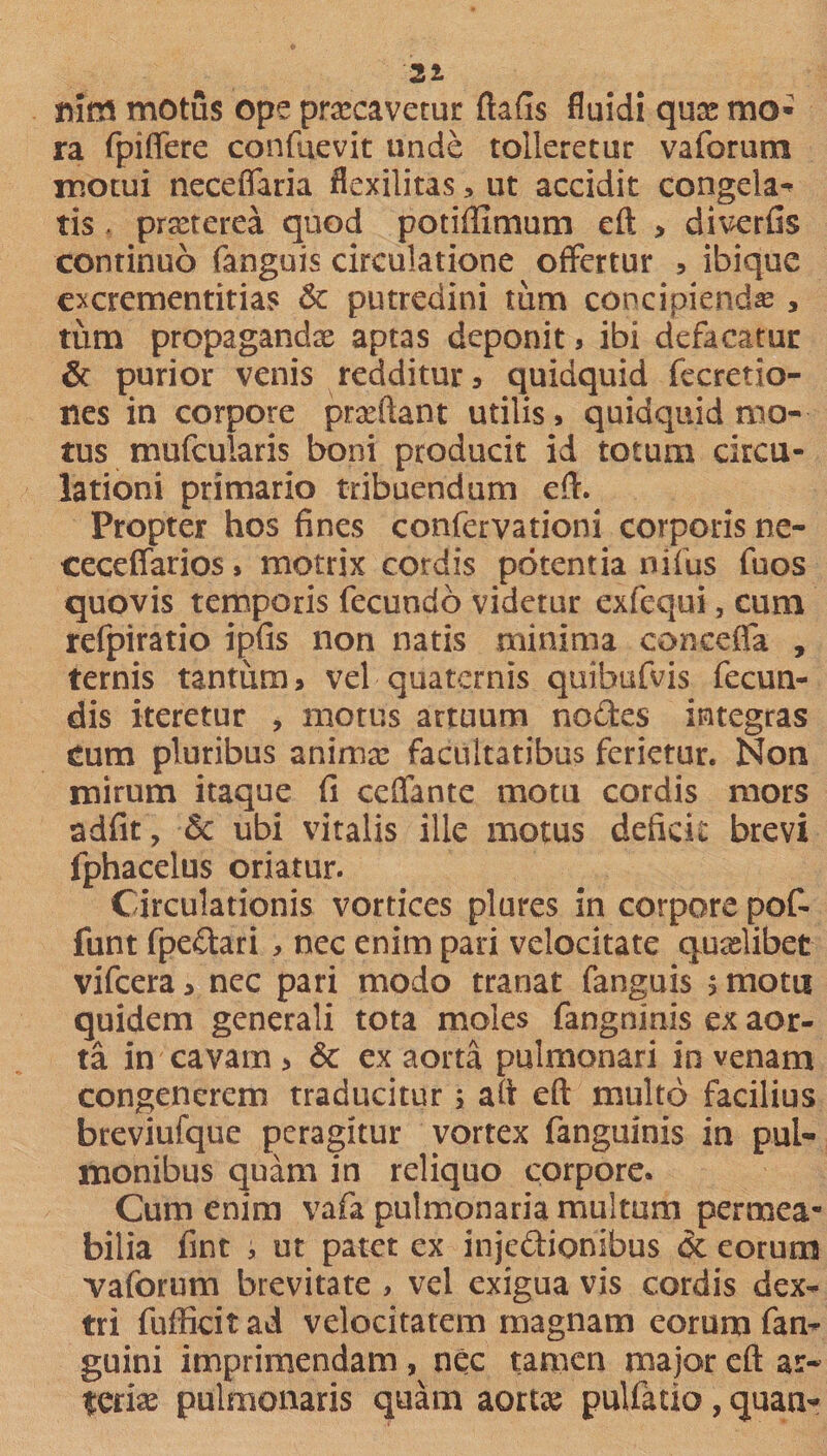 21 ftitn motus ope praecavetur ftafis fluidi quae mo¬ ra fpiffere confuevit unde tolleretur vaforum motui neceflaria flexilitas, ut accidit congela¬ tis , praeterea quod potiffimum eft , diverfis continuo fanguis circulatione offertur , ibique excrementitias &amp; putredini tum concipienda , tum propaganda aptas deponit * ibi defacatur &amp; purior venis redditur» quidquid fccretio- nes in corpore praedant utilis» quidquid mo¬ tus mufcularis boni producit id totum circu¬ lationi primario tribuendum eft. Propter hos fines confervationi corporis ne- ceceifarios * motrix cordis potentia nifus fuos quovis temporis fecundo videtur exfcqui, cum refpiratio ipfis non natis minima conceffa , ternis tantum» vel quaternis quibufvis fecun¬ dis iteretur , motus artuum nodes integras cum pluribus animae facultatibus ferietur. Non mirum itaque fi ceffante motu cordis mors adfit, 5c ubi vitalis ille motus deficit brevi fphacelus oriatur. Circulationis vortices plures in corpore pof- funt fpedari » nec enim pari velocitate quaelibet vifcera» nec pari modo tranat fanguis ;motu quidem generali tota moles fangninis ex aor¬ ta in cavam &gt; &amp; ex aorta pulmonari in venam congenerem traducitur » aft eft multo facilius breviufque peragitur vortex fanguinis in pul¬ monibus quam in reliquo corpore. Cum enim vafa pulmonaria multum permea¬ bilia fint , ut patet ex injedioriibus 3c eorum vaforum brevitate , vel exigua vis cordis dex¬ tri fufficitad velocitatem magnam eorum fan- guini imprimendam , nec tamen major eft ar¬ teriae pulmonaris quam aortae pulfatio , quan-