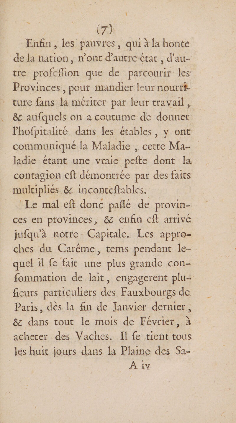 Enfin 3 les pauvres , qui à la honte de la nation, n ont d’autre état, d’au* tre profeffion que de parcourir les Provinces 3 peur mandier leur nourri¬ ture fans la mériter par leur travail &gt; èc aufqueîs on a coutume de donner rhofpitalité dans les étables, y ont communiqué la Maladie , cette Ma¬ ladie étant une vraie pefte dont la contagion eft démontrée par des faits multipliés &amp; inconteftableso Le mal eft donc paflé de provin¬ ces en provinces, &amp; enfin eft arrivé jufqn’à notre Capitale. Les appro¬ ches du Carême, tems pendant le¬ quel il fe fait une plus grande con~ fommation de lait, engagèrent plu- {leurs particuliers des Fauxbourgs de, Paris 3 dès la fin de Janvier dernier 3 &amp;: dans tout le mois de Février, à acheter des Vaches. Il fe tient tous les huit jours dans la Plaine des Sa- A iv