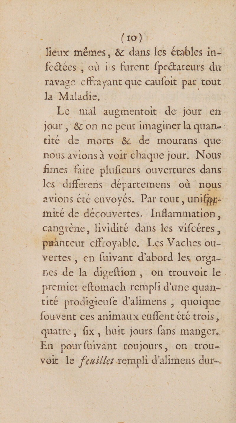 lieux mêmes, Sc dans les étables in¬ fectées , où i's furent fpeétaceurs du ravage effrayant que caufoit par tout la Maladie. Le mal augmentoit de jour en jour , &amp; on ne peur imaginer la quan¬ tité de morts de rnourans que nous avions à voir chaque jour. Nous finies faire plufieurs ouvertures dans les différais départemens où nous avions été envoyés. Par tout, unifor¬ mité de découvertes. Inflammation y cangrène, lividité dans les vifcéres, puanteur effroyable. Les Vaches ou¬ vertes , en fuivant d’abord les orga¬ nes de la digcftion , on trouvoit le premier cftomach rempli d’une quan¬ tité prodigieufe d’alimens , quoique fouvent ces animaux enflent été trois* quatre, fix , huit jours fans manger* En pour fuivant toujours, on trou¬ voit le feuillet rempli d’alimens dur-.