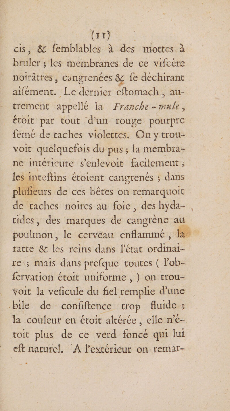 cis, &amp; femblables à des mottes à brûler 5 les membranes de ce vifcére noirâtres, cangrenées &amp; fe déchirant aifément. Le dernier eftomach , au¬ trement appelle la Franche - mule , étoit par tout d’un rouge pourpre femé de taches violettes. On y trou- voit quelquefois du pus ; la membra¬ ne intérieure s’enlevait facilement &gt; les inteftins étoient Gangrenés 5 dans plufieurs de ces bêtes on remarquoit de taches noires au foie, des hyda- tides, des marques de cangrène au poulmon, le cerveau enflammé , la ratte &amp;: les reins dans l’état ordinai¬ re v; mais dans prefque toutes ( Tob- fervation étoit uniforme , ) on trou- voit la veficule du fiel remplie d’une bile de conlîftence trop fluide &gt; la couleur en étoit altérée 5 elle n’é- toit plus de ce verd foncé qui lui eft naturel. A l’extérieur on remar-