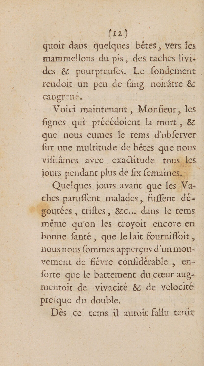 (Il) quoit dans quelques bêtes , vers les mammellons du pis, des taches livi¬ des Se pourpreufes. Le fonipment rendoit un peu de fang noirâtre de Gangrené. Voici maintenant, Monfieur, les lignes qui précédoient la mort, Se que nous eûmes le tems d’obferver fur une multitude de bêtes que nous viliiâmcs avec exactitude tous les jours pendant plus de fix femaines* Quelques jours avant que les Va¬ ches parurent malades, fulfent dé¬ goûtées, trilles, dans le tems même qu’on les croyoit encore en bonne fanté , que le lait fourniflbit, nous nous fommes apperçus d’un mou¬ vement de fièvre confidérable 5 en» forte que le battement du cœur aug- mentoit de vivacité &amp; de vélocité presque du double. Dès ce tems il auroit fallu tenir