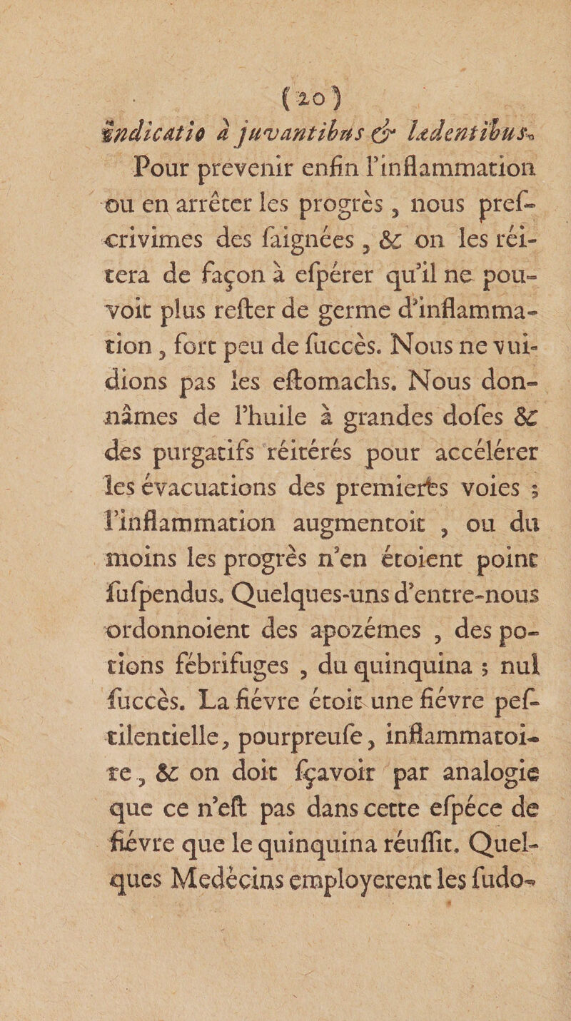 ( 10 ) îndicAtio a juv antih us &amp; Ltdcntihus^ Pour prévenir enfin rinflammation ou en arrêter les progrès 3 nous pref- crivimes des faignées, &amp;c on les réi¬ téra de façon à efpérer qu’il no pou¬ voir plus refter de germe d'inflamma¬ tion ? fort peu de fuccès. Nous ne vui- dions pas les eftomachs. Nous don¬ nâmes de l’huile à grandes dofes &amp;C des purgatifs réitérés pour accélérer les évacuations des premières voies ; l’inflammation augmencoit , ou du moins les progrès n3en étoient point fufpendus. Quelques-uns d’entre-nous ordonnoient des apozémes ? des po¬ tions fébrifuges 5 du quinquina 5 nul fuccès. La fièvre étok-une fièvre pefi* tilentielle, pourpreufe, inflammatoi¬ re &amp;: on doit fçavoir par analogie que ce n’eft pas dans cette efpéce de fièvre que le quinquina réuflit. Quel¬ ques Médecins employèrent les fudo^