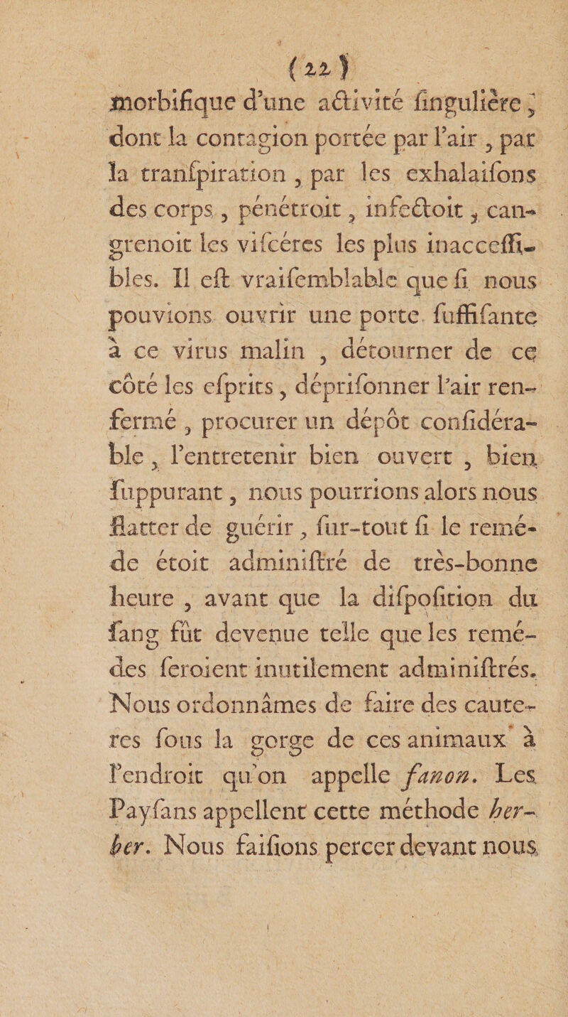 morbifique d’une activité fingulière 5 dont la contagion portée par l’air 5 par la tranfpiration ? par les exhalaifons des corps 3 pénétrait 3 infeéloit t can«* grenoit les vifcéres les plus inacceffi- blés. Il eft vraifemhlabîc que fi nous pouvions ouvrir une porte fiiffifante à ce virus malin 5 détourner de ce côté les efprits, déprifonner l'air ren¬ fermé 3 procurer un dépôt confidéra- ble 3 l’entretenir bien ouvert 5 bien fuppurant 3 nous pourrions alors nous flatter de guérir ^ fur-tout fi le remè¬ de étoit adminiftré de très-bonne heure ? avant que la difpofition du fang fût devenue telle que les remè¬ des feroient inutilement adminiftrés. Nous ordonnâmes de faire des caute^- res fous la gorge de ces animaux à l’endroit qu’on appelle fanon. Les Payfans appellent cette méthode her- ber. Nous faifions percer devant nous,