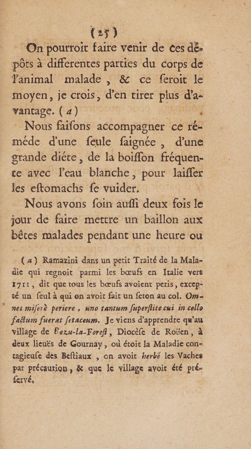 pots à differentes parties du corps de fanimal malade , &amp; ce feroit le moyen, je crois, d’en tirer plus d’a¬ vantage. ( a ) Nous faifons accompagner ce re¬ mède d’une feule faignée , d’une grande diète 5 de la boiffon fréquen¬ ce avec Feau blanche, pour laiffer îes eftomachs fe vuider. Nous avons foin aufll deux fois le jour de faire mettre un bâillon aux bêtes malades pendant une heure ou ( a ) Ramazlnï dans un petit Traité de la Mala¬ die qui regnoit parmi les bœufs en Italie vers 17ii, dit que tous les bœufs avoient péris, excep¬ te un feuî à qui on avoir fait un feton au col. Qm- nes mifere periere , uno tantum fuperftite cui in celb faâum fuerat fetaceum. Je viens d’apprendre qu’au Village de Bezu-la-Foreft 9 Diocèfe de Rouen, à deux lieuës de Gournay, ou étoit la Maladie con» tagieufe des Beftiaux , on avoit herbe les Vaches par précaution, &amp; que le village avoit été préU fové,