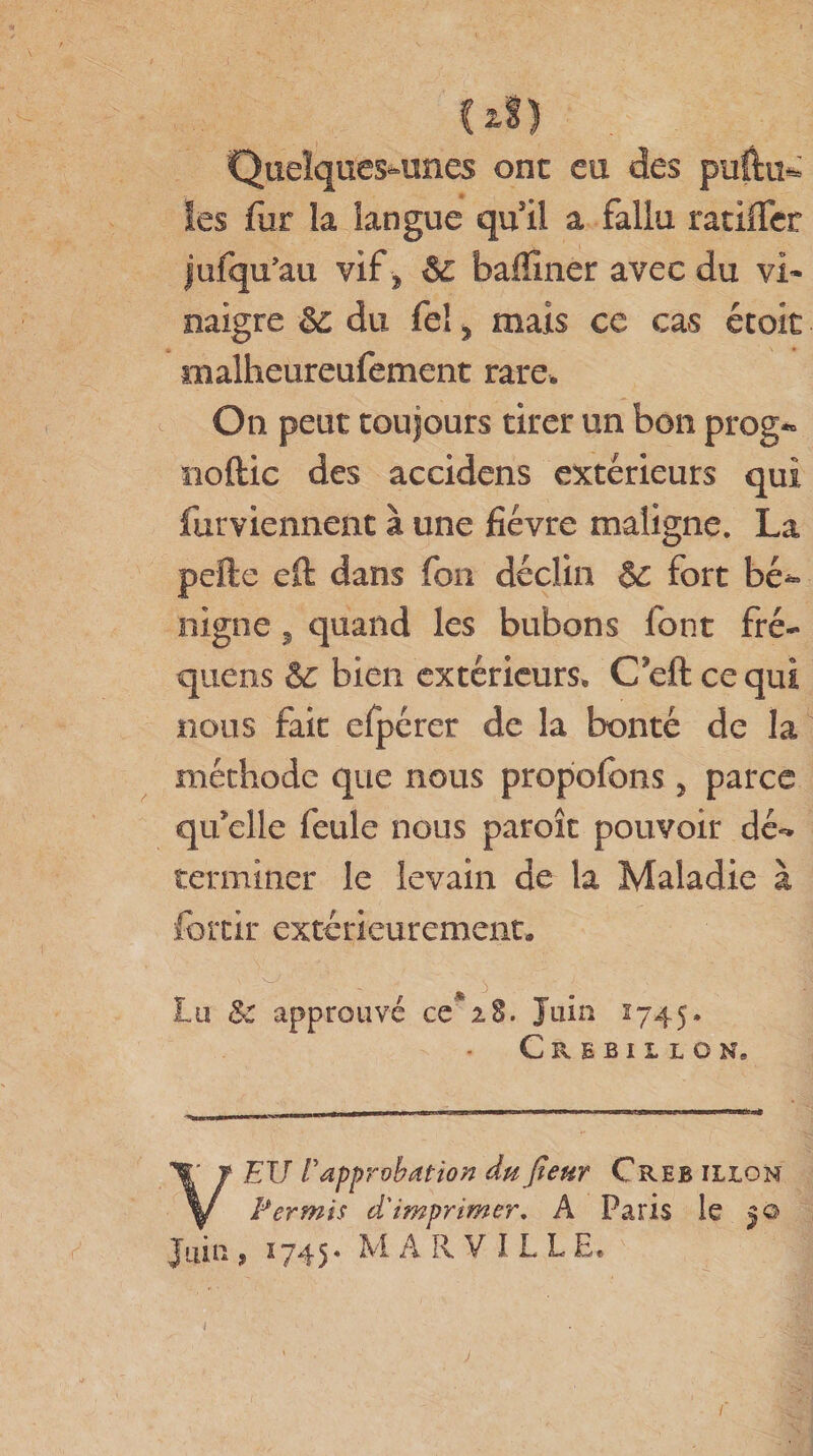 (1S) Quelques-unes ont eu des puftu* les fur la langue qu il a fallu ratifier jufqu’au vif -, &amp; bafïîner avec du vi¬ naigre du feî j mais ce cas étoit malheureufement rare. On peut toujours tirer un bon prog*» noftic des accidens extérieurs qui furviennent à une fièvre maligne. La pefte eft dans fou déclin &amp; fort bé** nigné, quand les bubons font fré- quens èc bien extérieurs, C eft ce qui nous fait efpérer de la bonté de la méthode que nous propofons &gt; parce qu’elle feule nous paroît pouvoir dé¬ terminer le levain de la Maladie à forcir extérieurement, - * 3 Lu &amp;C approuvé ce'28. Juin 1745. Crebiilon, VEU Vapprobation du jîeur Creb ilion Permis d'imprimer. A Paris le Juin , 2745* M A R V I L L E, j /■