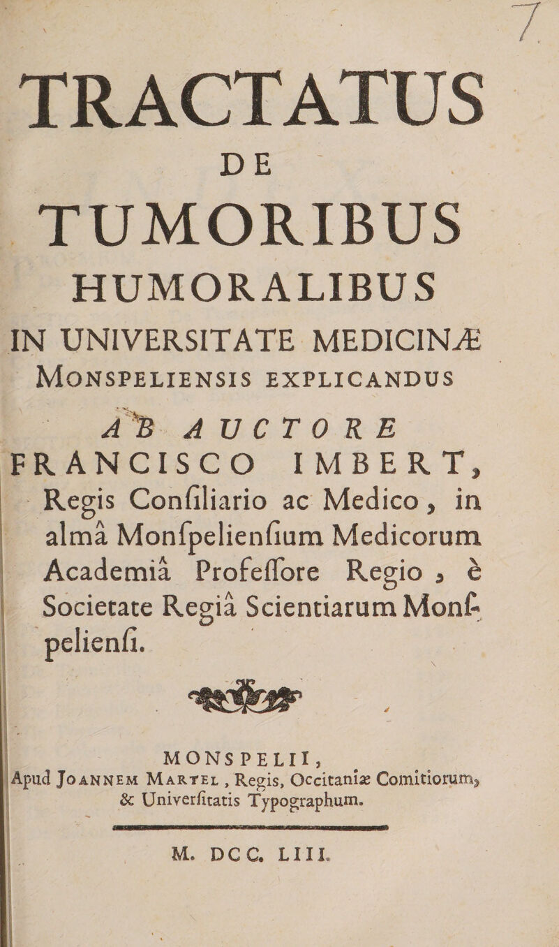 7 TRACTATUS DE TUMORIBUS HUMORALIBUS IN UNIVERSITATE MEDICINA: Monspeliensis explicandus AyB AUCTORE FRANCISCO IMBERT, Regis Confiliario ac Medico, in alma Monfpelienfium Medicorum Academia Profeflore Regio , e Societate Regia Scientiarum Monf- pelienfi. «fer _ MONSPELII? Apud Joannem Martel, Regis, Occitanise Comitiorum* &amp;: Univerficatis Typographum. M. DCC. LIII.