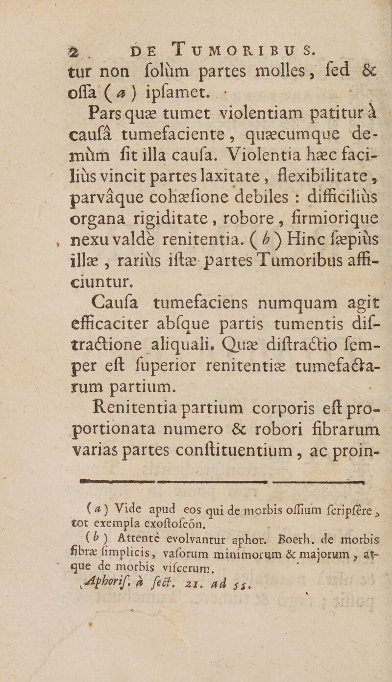 tur non folum partes molles, fed &amp; offa ( a ) ipfamet. * Pars quse tumet violentiam patitur a caufa tumefaciente, qusecumque de¬ mum fit illa caufa. Violentia haec faci¬ lius vincit partes laxitate, flexibilitate 5 parvaque cohsefione debiles : difficilius organa rigiditate , robore , firmiorique nexu valde renitentia. ( b ) Hinc fepiiis ilice , rarius ifte partes Tumoribus affi¬ ciuntur. Caufa tumefaciens numquam agit efficaciter abfque partis tumentis dif- tradlione aliquali. Quse diftra&amp;io fem- per eft fuperior renitentia tumefa&amp;a- rum partium. Renitentia partium corporis eft pro- portionata numero 8c robori fibrarum varias partes conftituentium, ac proin- (a') Vide apud eos qui de morbis oilium fcripfere ^ tot exempla exoftofebn. ( b ) Attente evolvantur aphor. Boerh. de morbis fibra; (implicis, vaforum minimorum &amp;: majorum ? que de morbis vifcerum. ^Aphorif, 0, fett, 2i. ad ss.