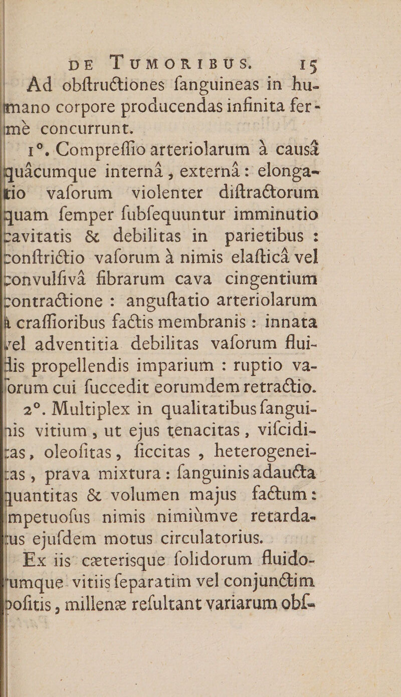 Ad obftrudtiones fanguineas in hu- tmano corpore producendas infinita fer- ime concurrunt. i°. Compreffio arteriolarum a causa quacumque interna , externa: elonga» do vaforum violenter diftradtorum quam femper fubfequuntur imminutio ravitatis &amp; debilitas in parietibus : tonftri&amp;io vaforum a nimis elaftica vel tonvulfiva fibrarum cava cingentium pontraftione : anguftatio arteriolarum k craflloribus faftis membranis : innata hTel adventitia debilitas vaforum flui¬ dis propellendis imparium : ruptio va- orum cui fuccedit eorumdem retradtio. 20. Multiplex in qualitatibus fangui- ais vitium , ut ejus tenacitas , vifcidi- :as, oleofitas, ficcitas , heterogenei- :as , prava mixtura : fanguinis adaufta quantitas &amp; volumen majus faftum: mpetuofus nimis nimiumve retarda- :us ejufdem motus circulatorius. Ex iis aeterisque folidorum fluido- 'umque vitiis feparatim vel conjunftim Dofitis 3 millena refultant variarum obf«