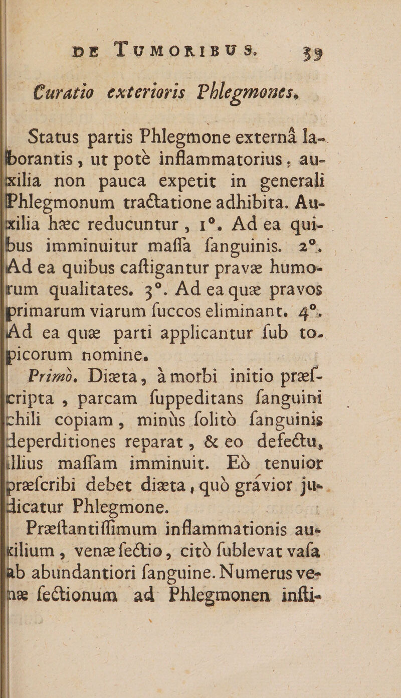 33 Curatio exterioris Phlegmones. Status partis Phlegmone externa la¬ borantis , ut pote inflammatorius. au¬ xilia non pauca expetit in generali IPhlegmonum tra&amp;atione adhibita. Au¬ xilia hsc reducuntur , i°. Ad ea qui¬ bus imminuitur mafla fanguinis. 20. Ad ea quibus caftigantur pravae humo¬ rum qualitates. 30. Ad ea quae pravos primarum viarum fuccos eliminant. 40. Ad ea quse parti applicantur fub to¬ xicorum nomine. Primo. Diseta, a morbi initio prsef- cripta 9 parcam fuppeditans fanguini chili copiam , minus folito fanguinis deperditiones reparat, &amp; eo defedtu, ullius maffam imminuit. E6 tenuior praefcribi debet diseta i quo gravior ju®- dicatur Phlegmone. Praeftantiffimum inflammationis au* dlium , vense fe6tio, cito fublevat vafa ab abundantiori fanguine. Numerus ve¬ nae fe&amp;ionum ad Phlegmonen infti-