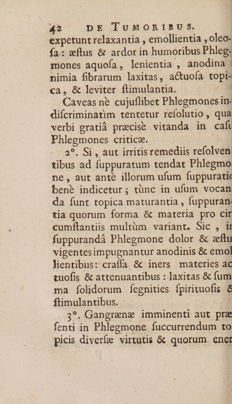 expetunt relaxantia, emollientia ,oleo- fa : aeftus & ardor in humoribus Phleg¬ mones aquofa, lenientia , anodina nimia fibrarum laxitas, aftuofa topi- ca, & leviter ftimulantia. Caveas ne cujullibet Phlegmones in- difcriminatim tentetur reiolutio, qua verbi gratia praecise vitanda in cafi Phlegmones criticae. 20. Si, aut irritis remediis refolven tibus ad fuppuratum tendat Phlegmo ne, aut ante illorum ufum fuppurati< bene indicetur; tunc in ufum vocan da funt topica maturantia, fuppuran- tia quorum forma Sc materia pro cir cumftantiis multum variant. Sic , ii fuppuranda Phlegmone dolor 8c aeftu vigentes impugnantur anodinis & emol lientibus: craffa & iners materies ac tuofis & attenuantibus : laxitas & fum ma folidorum fegnities fpirituofis & ftimulantibus. 30. Gangraenae imminenti aut prae fenti in Phlegmone fuccurrendum to picis diverfae virtutis & quorum ener
