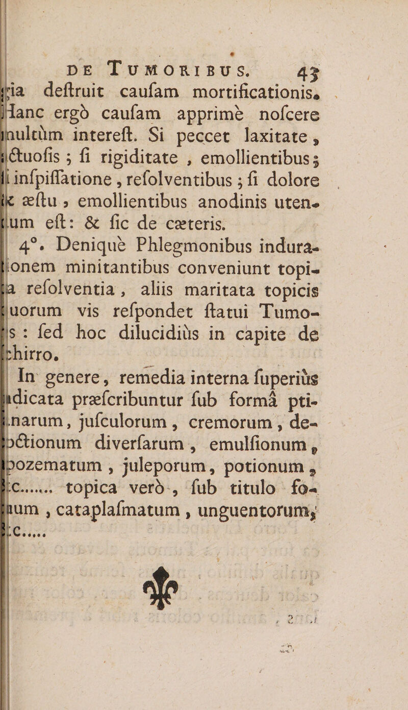 D E deftruit Tumoribus. 45 caufam mortificationis# Hanc ergb caufam apprime nofcere 1 aulcum intereft. Si peccet laxitate 9 j&amp;uofis; fi rigiditate , emollientibus 5 ii infpiflfatione, refolventibus ; fi dolore k asftu 9 emollientibus anodinis uten- (um eft: &amp; fic de cseteris. 40. Denique Phlegmonibus indura- I onem minitantibus conveniunt topi- ;a refolventia , aliis maritata topicis : uorum vis refpondet ftatui Tumo- * $ : fed hoc dilucidius in capite de phirro. i In genere, remedia interna fuperius iidicata praefcribuntur fub forma pti- j narum, jufculorum , cremorum , de- Ip&amp;ionum diverfarum , emulfionum p ipozematum , juleporum, potionum , fc.. topica verb , fub titulo fo¬ llium , cataplafmatum, unguentorum* Ite.