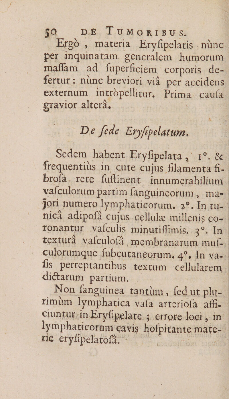 Ergo , materia Eryfipelatis nunc per inquinatam generalem humorum maflam ad fuperficiem corporis de¬ fertur : nunc breviori via per accidens externum intropellitur. Prima caufa gravior altera. De fede Ery/ip elatum* Sedem habent Eryfipelata x' i°. 8c frequentius in cute cujus filamenta fi- brpfa rete fuftment innumerabilium vafculorum partim fanguineorum , ma¬ jori numero lymphaticorum. 20. In tu¬ nica adipofa cujus cellute millenis co¬ ronantur vafculis minutilfimis. 30. In textura vafculoia membranarum muf- culorumque fubcutaneorum. 4°, In va- fis perreptantibus textum cellularem diftarum partium. Non fanguinea tantum, fed ut plu¬ rimum lymphatica vafa arteriola affi¬ ciuntur inEryhpelate ; errore loci * in lymphaticorum cavis hofpitante mate¬ rie eryfipelatofa.