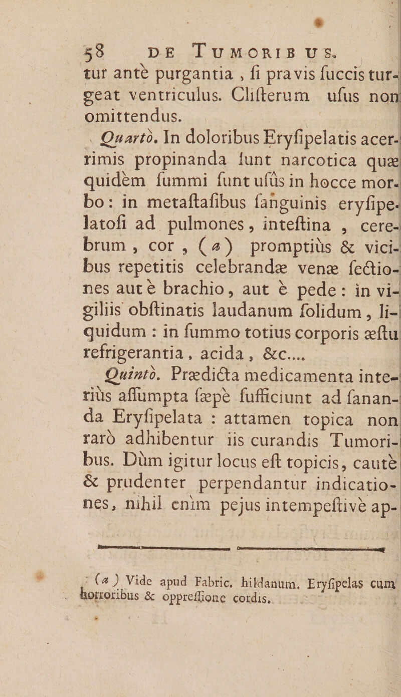 tur ante purgantia , li pravis fuccis tur¬ geat ventriculus. Clifterum ufus non omittendus. Quarto, In doloribus Eryfipelatis acer¬ rimis propinanda iunt narcotica quas quidem fummi funt ufiis in hocce mor¬ bo : in metaftafibus fanguinis eryfipe- latofi ad pulmones, inteftina , cere¬ brum , cor , ( a ) promptius &amp; vici¬ bus repetitis celebrandas venas feftio- nes aut e brachio, aut e pede : in vi¬ giliis obftinatis laudanum folidum , li¬ quidum : in fummo totius corporis asftu refrigerantia , acida , &amp;c.... Quinto. Prasdidta medicamenta inte¬ rius afliimpta faspe fufficiunt ad fanan¬ da Eryfipelata : attamen topica non raro adhibentur iis curandis Tumori¬ bus. Diim igitur locus eft topicis, caute Sc prudenter perpendantur indicatio¬ nes, mhii enim pejus intempefcive ap- ' '  ' i i ■ mi »— I III—I ■ n i I m (a )i Vide apud Fabric. hihJanum. Eryfipelas cum «erroribus &amp; oppretbone cordis.