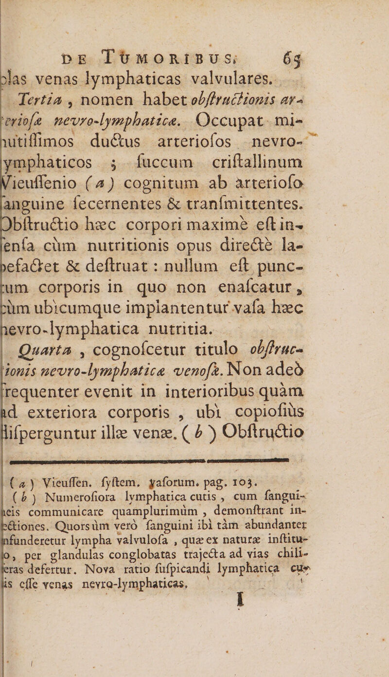 pias venas lymphaticas valvulares. Tertia , nomen habet objlutciionis ar* ter io fu nev/o-lymphatica. Occupat mi¬ nuti Ulmos dudUis arteriofos nevro- lymphaticos , luccum criftallinum S/ieuffenio (a) cognitum ab arteriofo anguine fecernentes &amp; tranfmittentes. Dbftru&amp;io haec corpori maxime eftin- [enfa cum nutritionis opus dire£te la- oefa&amp;et &amp; deftruat : nullum eft punc¬ tum corporis in quo non enafcatur * pum ubicumque implantentur vafa haec aevrodymphatica nutritia. Quarta , cognofcetur titulo objlruc* ionis nevro-lymphatica venofk. Non ade6 requenter evenit in interioribus quam ad exteriora corporis , ubi copiofius ilifperguntur i\\x vense. ( b ) ObftrqtStio ( a ) VieufTen. fyftem. yaforum. pag. 103. ( b ) Numerofiora lymphatica cutis , cum fanguN meis communicare quamplurimum , demonftrant in- ijediones. Quorsdm vero fanguini ibi tanti abundante;: infunderetur lympha valvulofa , qua? ex naturae inftitu- 50, per glandulas conglobatas trajeda ad yias chili- feras defertur. Nova ratio fufpicandi lymphatica cu^ jis clfe yenas nevrQ-lymphaticas, 1 1