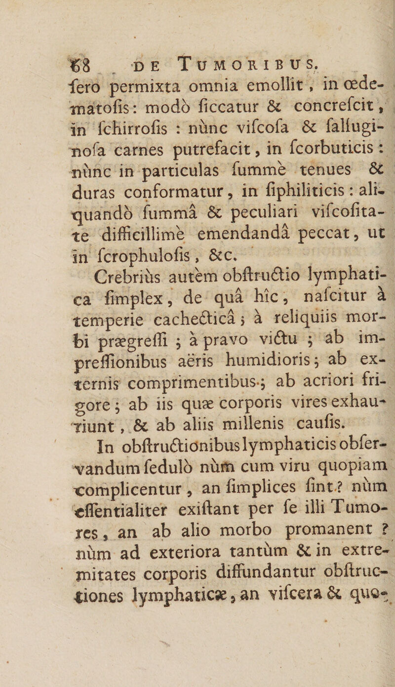 fero permixta omnia emollit, in cede- matofis: modo liceatur Si concrefcit, in lchirrofis : nunc vifeofa Sc fallugi- nofa carnes putrefacit, in fcorbuticis : nunc in particulas lumme tenues Sc duras conformatur, in fiphiliticis : ali¬ quando fumma &amp; peculiari vifcolita- te difficillime emendanda peccat, ut in fcrophulofis, Scc. Crebrius autem obftru&amp;io lymphati¬ ca fimplex, de qua hic, naicitur a temperie cachedtica > a reliquiis mor¬ bi praegredi ; a pravo vidtu ; ab im- preffionibus aeris humidioris; ab ex¬ ternis comprimentibus-; ab acriori fri¬ gore ; ab iis quae corporis vires exhau¬ riunt , &amp; ab aliis millenis caulis. In obftrudtionibus lymphaticis obfer- vandum fedulo num cum viru quopiam complicentur, an fimplices fint-? num effentialiter exiftant per fe illi Tumo¬ res, an ab alio morbo promanent ? num ad exteriora tanthm Stin extre¬ mitates corporis diffundantur obftruc- iiones lymphaticae, an vifcera Sc quo».