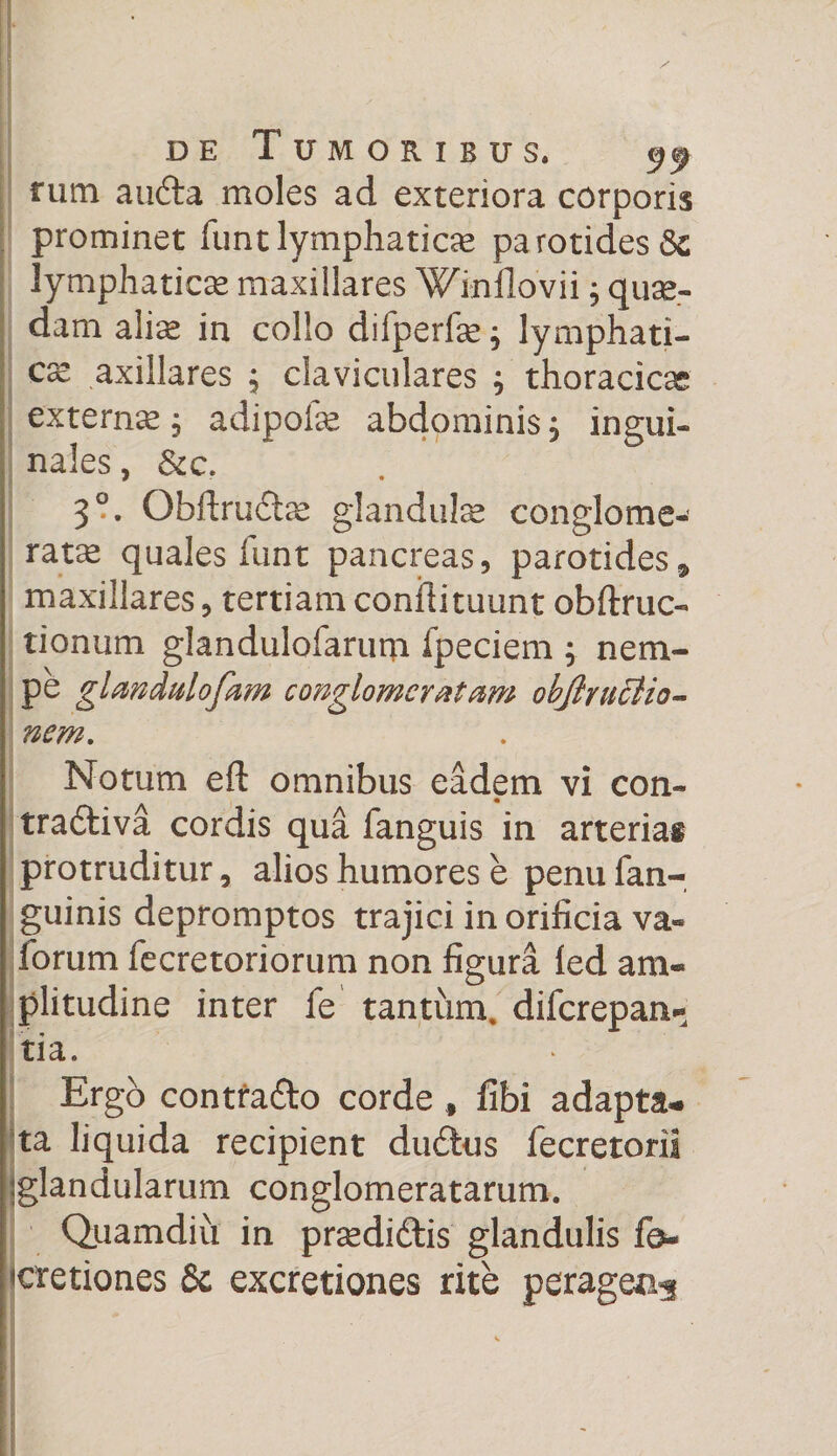 tum a uda moles ad exteriora corporis prominet funt lymphaticas parotides lymphaticae maxillares Winllovii; quas¬ dam alias in collo difperfae; lymphati¬ ca axillares ; claviculares ; thoracica externae, adipofas abdominis j ingui¬ nales , &amp;c. 3°. Qbftrudas glandulas conglome¬ rata quales funt pancreas, parotides * maxillares, tertiam conilituunt obftruc- tionum glandulofarum fpeciem ; nem¬ pe glmdulofam conglomeratam objlruclio- nem. Notum eft omnibus eadem vi con- tra&amp;iva cordis qua fanguis in arterias protruditur, alios humores e penu fan- guinis depromptos trajici in orificia va« lorum fecretoriorum non figura led am« plitudine inter fe tantum, difcrepan* tia. Ergo contrado corde f fibi adapta¬ ta liquida recipient dudus fecretorii ;glandularum conglomeratarum. Quamdiu in prasdidis glandulis fb- «etiones 6c excretiones rite peragea^